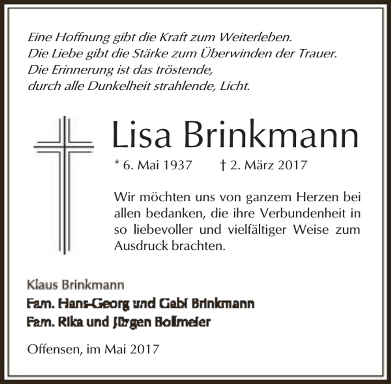 <p>Eine Hoffnung gibt die Kraft zum Weiterleben.<br />Die Liebe gibt die Stärke zum Überwinden der Trauer.<br />Die Erinnerung ist das tröstende,<br />durch alle Dunkelheit strahlende, Licht.</p><p>Lisa Brinkmann<br />* 6. Mai 1937</p><p>† 2. März 2017</p><p>Wir möchten uns von ganzem Herzen bei<br />allen bedanken, die ihre Verbundenheit in<br />so liebevoller und vielfältiger Weise zum<br />Ausdruck brachten.</p><p>Offensen, im Mai 2017</p>