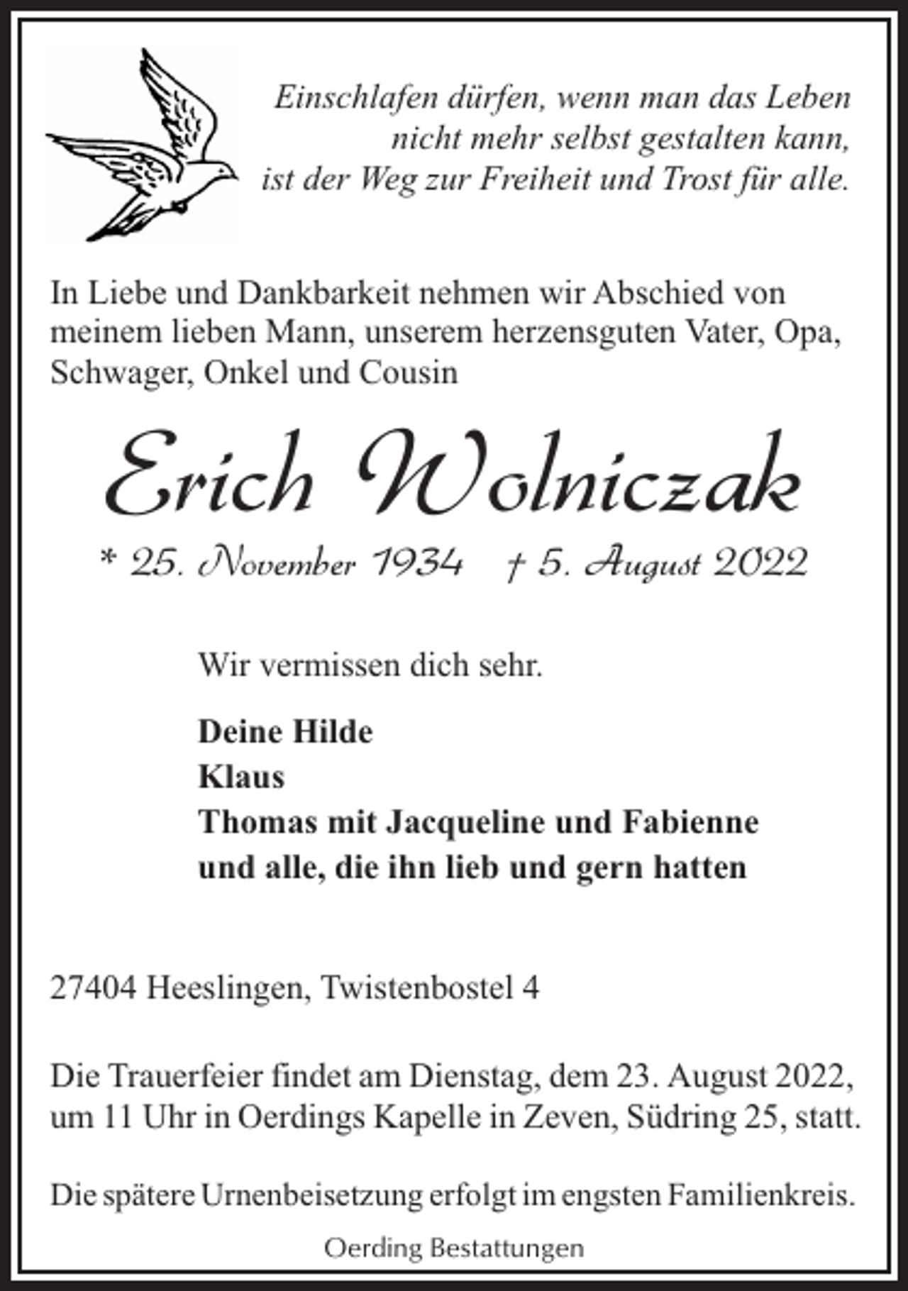 <p>Einschlafen dürfen, wenn man das Leben<br />nicht mehr selbst gestalten kann,<br />ist der Weg zur Freiheit und Trost für alle.<br />In Liebe und Dankbarkeit nehmen wir Abschied von<br />meinem lieben Mann, unserem herzensguten Vater, Opa,<br />Schwager, Onkel und Cousin</p><p>Erich Wolniczak</p><p>* 25. November 1934 † 5. August 2022<br />Wir vermissen dich sehr.<br />Deine Hilde<br />Klaus<br />Thomas mit Jacqueline und Fabienne<br />und alle, die ihn lieb und gern hatten<br />27404 Heeslingen, Twistenbostel 4<br />Die Trauerfeier findet am Dienstag, dem 23. August 2022,<br />um 11 Uhr in Oerdings Kapelle in Zeven, Südring 25, statt.<br />Die spätere Urnenbeisetzung erfolgt im engsten Familienkreis.<br />Oerding Bestattungen</p>