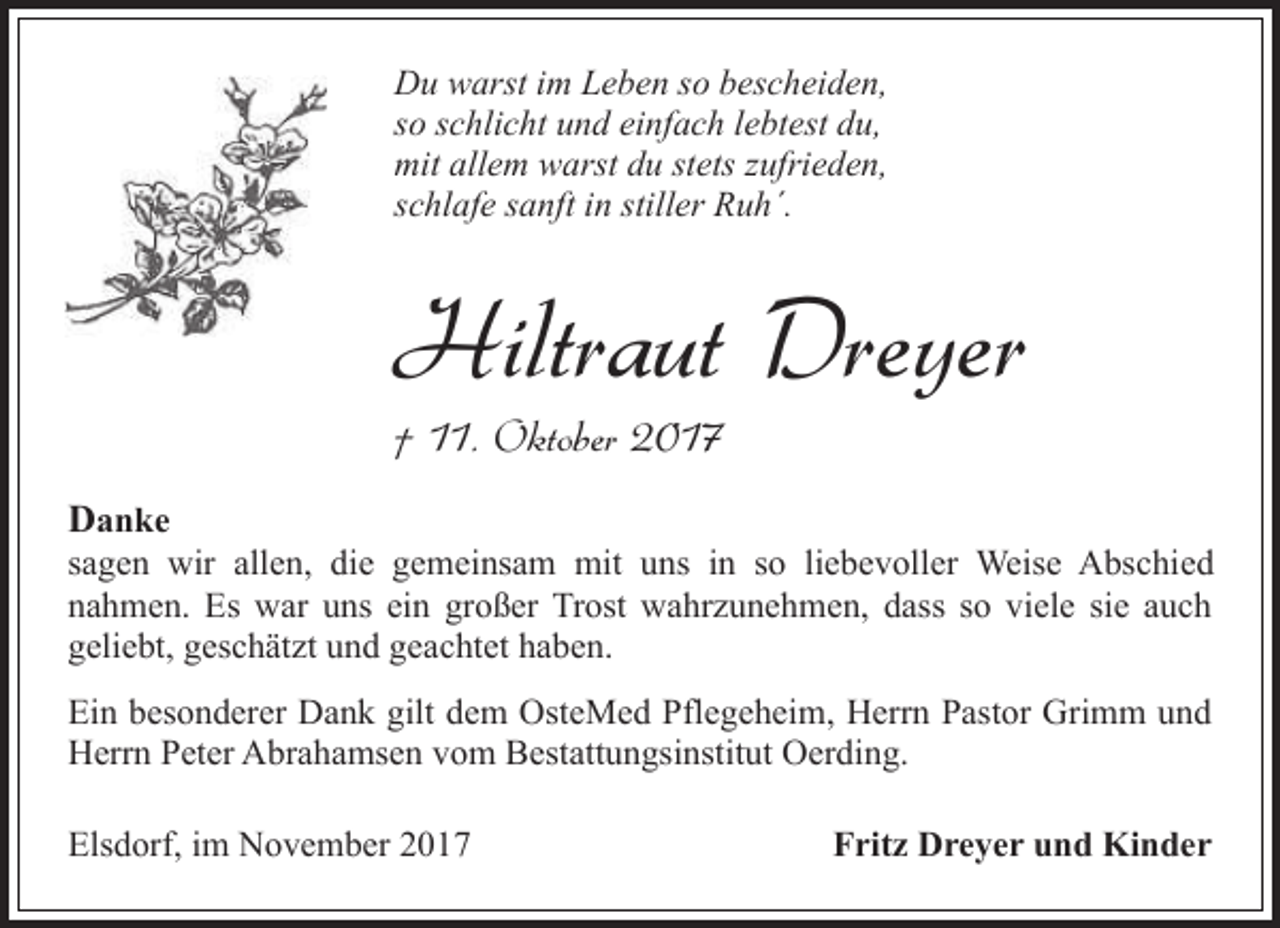 <p>Du warst im Leben so bescheiden,<br />so schlicht und einfach lebtest du,<br />mit allem warst du stets zufrieden,<br />schlafe sanft in stiller Ruh´.</p><p>Hiltraut Dreyer<br />† 11. Oktober 2017</p><p>Danke</p><p>sagen wir allen, die gemeinsam mit uns in so liebevoller Weise Abschied<br />nahmen. Es war uns ein großer Trost wahrzunehmen, dass so viele sie auch<br />geliebt, geschätzt und geachtet haben.<br />Ein besonderer Dank gilt dem OsteMed Pflegeheim, Herrn Pastor Grimm und<br />Herrn Peter Abrahamsen vom Bestattungsinstitut Oerding.<br />Elsdorf, im November 2017</p><p>Fritz Dreyer und Kinder</p>