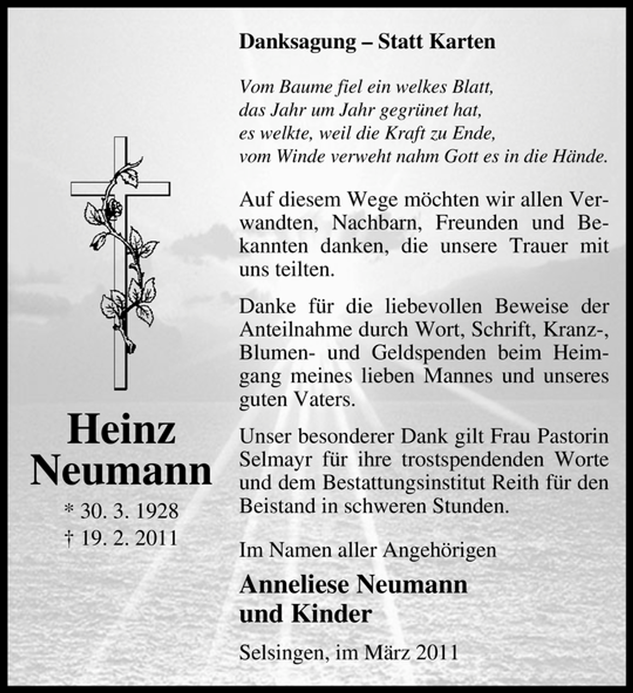 <p>Danksagung – Statt Karten<br />Vom Baume fiel ein welkes Blatt, das Jahr um Jahr gegrünet hat, es welkte, weil die Kraft zu Ende, vom Winde verweht nahm Gott es in die Hände.</p><p>Auf diesem Wege möchten wir allen Verwandten, Nachbarn, Freunden und Bekannten danken, die unsere Trauer mit uns teilten. Danke für die liebevollen Beweise der Anteilnahme durch Wort, Schrift, Kranz-, Blumen- und Geldspenden beim Heimgang meines lieben Mannes und unseres guten Vaters. Unser besonderer Dank gilt Frau Pastorin Selmayr für ihre trostspendenden Worte und dem Bestattungsinstitut Reith für den Beistand in schweren Stunden. Im Namen aller Angehörigen</p><p>Heinz Neumann<br />* 30. 3. 1928 † 19. 2. 2011</p><p>Anneliese Neumann und Kinder<br />Selsingen, im März 2011</p>