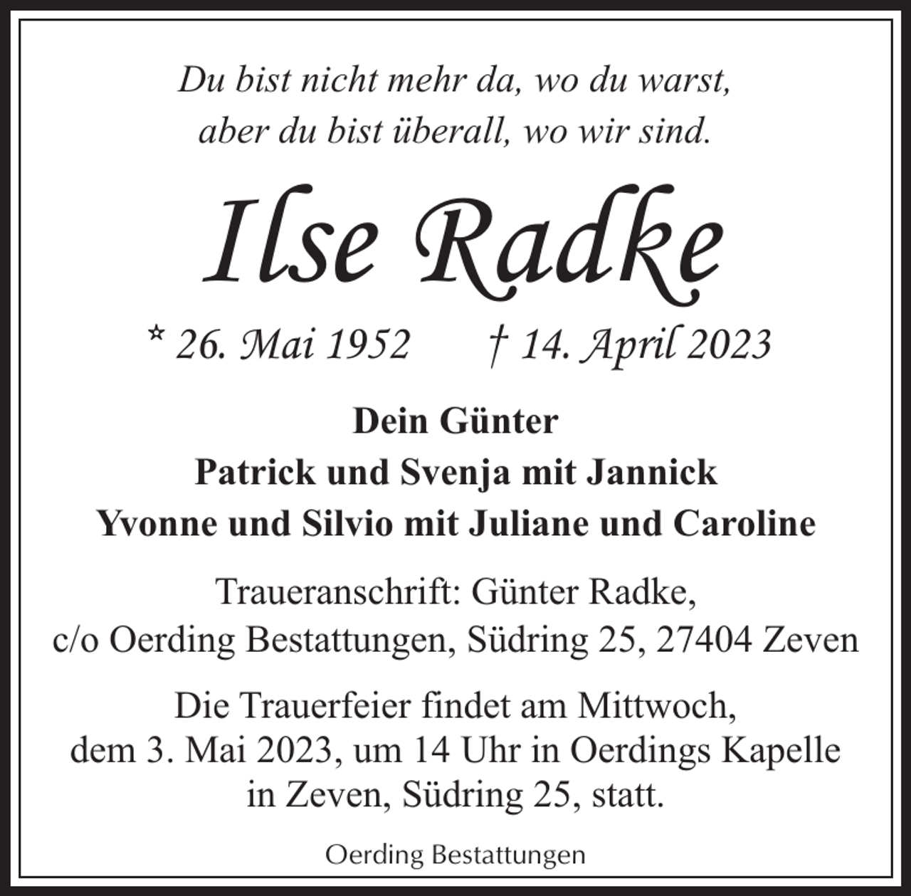 <p>Du bist nicht mehr da, wo du warst,<br />aber du bist überall, wo wir sind.</p><p>Ilse Radke</p><p>* 26. Mai 1952</p><p>† 14. April 2023</p><p>Dein Günter<br />Patrick und Svenja mit Jannick<br />Yvonne und Silvio mit Juliane und Caroline<br />Traueranschrift: Günter Radke,<br />c/o Oerding Bestattungen, Südring 25, 27404 Zeven<br />Die Trauerfeier findet am Mittwoch,<br />dem 3. Mai 2023, um 14 Uhr in Oerdings Kapelle<br />in Zeven, Südring 25, statt.<br />Oerding Bestattungen</p>