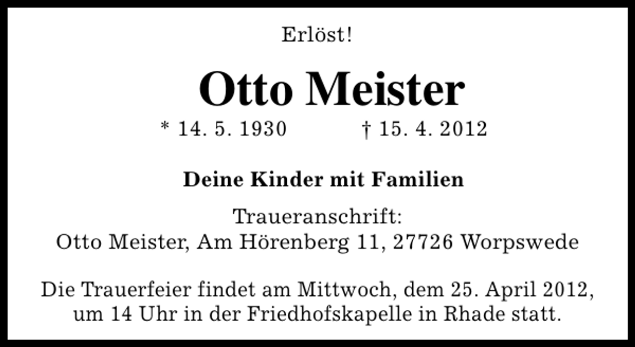 <p>Erlöst!</p><p>Otto Meister</p><p>* 14. 5. 1930</p><p>† 15. 4. 2012</p><p>Deine Kinder mit Familien<br />Traueranschrift:<br />Otto Meister, Am Hörenberg 11, 27726 Worpswede<br />Die Trauerfeier findet am Mittwoch, dem 25. April 2012,<br />um 14 Uhr in der Friedhofskapelle in Rhade statt.</p>