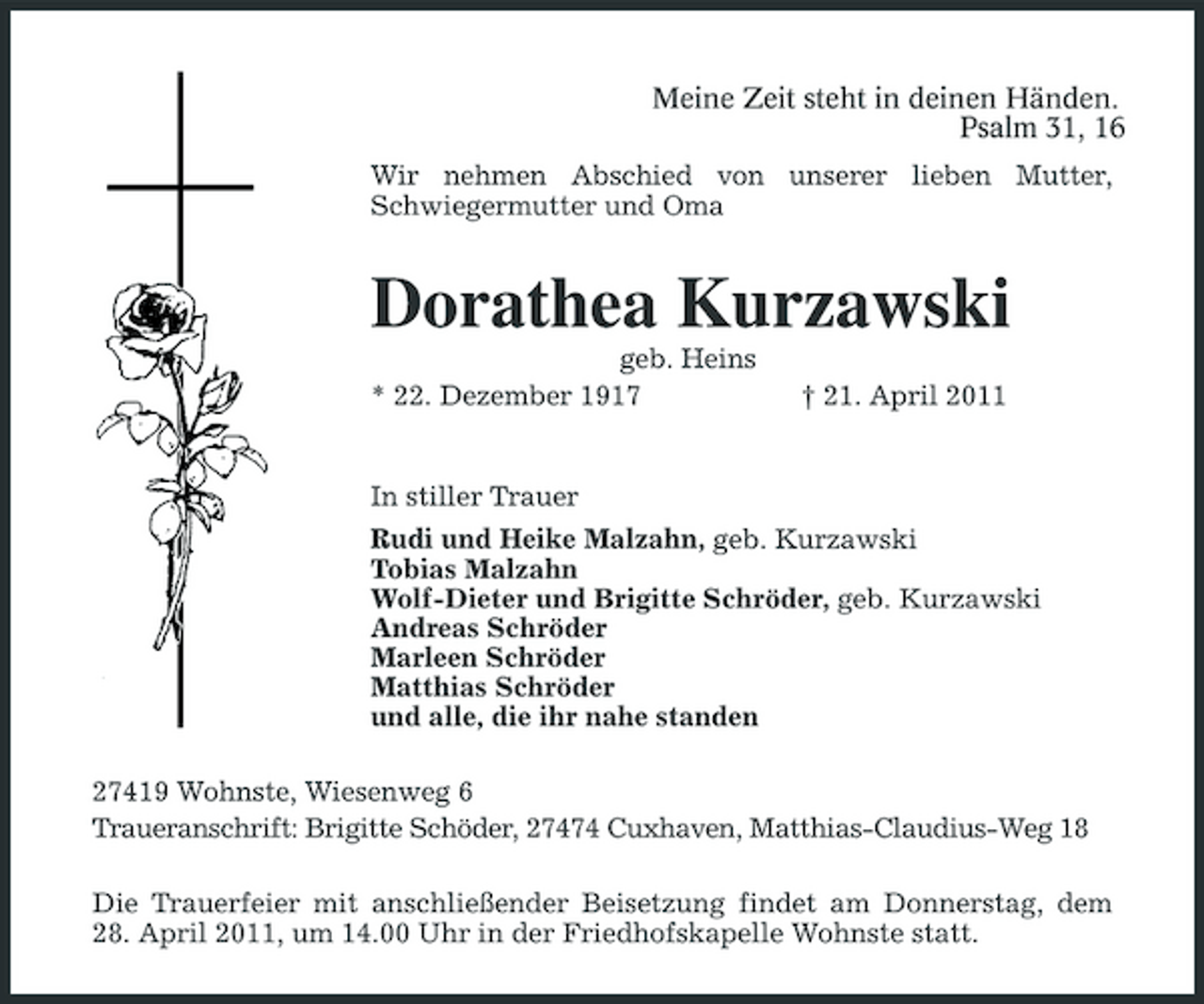 <p>Meine Zeit steht in deinen Händen. Psalm 31, 16<br />Wir nehmen Abschied von unserer lieben Mutter, Schwiegermutter und Oma</p><p>Dorathea Kurzawski<br />geb. Heins * 22. Dezember 1917 † 21. April 2011 In stiller Trauer Rudi und Heike Malzahn, geb. Kurzawski Tobias Malzahn Wolf-Dieter und Brigitte Schröder, geb. Kurzawski Andreas Schröder Marleen Schröder Matthias Schröder und alle, die ihr nahe standen 27419 Wohnste, Wiesenweg 6 Traueranschrift: Brigitte Schöder, 27474 Cuxhaven, Matthias-Claudius-Weg 18 Die Trauerfeier mit anschließender Beisetzung findet am Donnerstag, dem 28. April 2011, um 14.00 Uhr in der Friedhofskapelle Wohnste statt.</p>