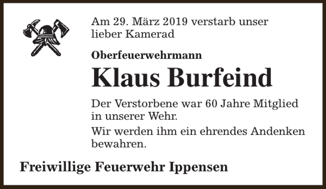 <p>Am 29. März 2019 verstarb unser<br />lieber Kamerad<br />Oberfeuerwehrmann</p><p>Klaus Burfeind<br />Der Verstorbene war 60 Jahre Mitglied<br />in unserer Wehr.<br />Wir werden ihm ein ehrendes Andenken<br />bewahren.</p><p>Freiwillige Feuerwehr Ippensen</p>