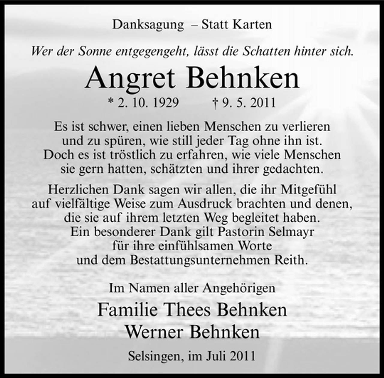 <p>Danksagung – Statt Karten<br />Wer der Sonne entgegengeht, lässt die Schatten hinter sich.</p><p>Angret Behnken<br />* 2. 10. 1929</p><p>† 9. 5. 2011</p><p>Es ist schwer, einen lieben Menschen zu verlieren<br />und zu spüren, wie still jeder Tag ohne ihn ist.<br />Doch es ist tröstlich zu erfahren, wie viele Menschen<br />sie gern hatten, schätzten und ihrer gedachten.<br />Herzlichen Dank sagen wir allen, die ihr Mitgefühl<br />auf vielfältige Weise zum Ausdruck brachten und denen,<br />die sie auf ihrem letzten Weg begleitet haben.<br />Ein besonderer Dank gilt Pastorin Selmayr<br />für ihre einfühlsamen Worte<br />und dem Bestattungsunternehmen Reith.<br />Im Namen aller Angehörigen</p><p>Familie Thees Behnken<br />Werner Behnken<br />Selsingen, im Juli 2011</p>
