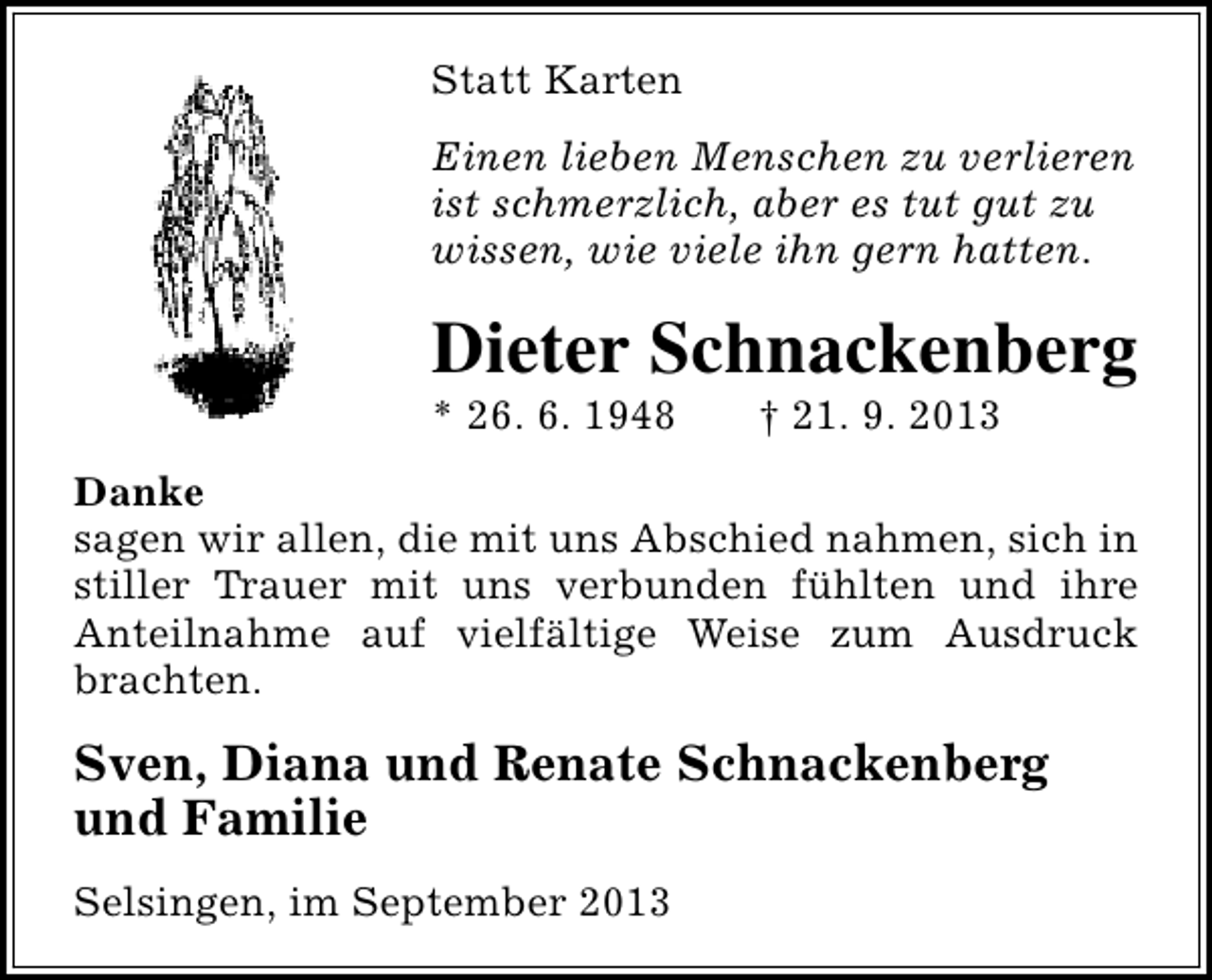 <p>Statt Karten<br />Einen lieben Menschen zu verlieren<br />ist schmerzlich, aber es tut gut zu<br />wissen, wie viele ihn gern hatten.</p><p>Dieter Schnackenberg</p><p>* 26. 6. 1948</p><p>† 21. 9. 2013</p><p>Danke<br />sagen wir allen, die mit uns Abschied nahmen, sich in<br />stiller Trauer mit uns verbunden fühlten und ihre<br />Anteilnahme auf vielfältige Weise zum Ausdruck<br />brachten.</p><p>Sven, Diana und Renate Schnackenberg<br />und Familie<br />Selsingen, im September 2013</p>