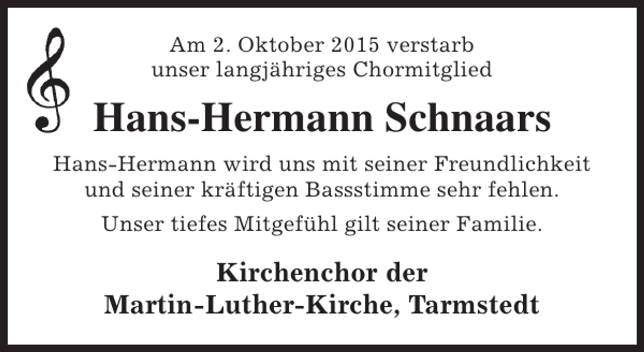 <p>Am 2. Oktober 2015 verstarb<br />unser langjähriges Chormitglied</p><p>Hans-Hermann Schnaars<br />Hans-Hermann wird uns mit seiner Freundlichkeit<br />und seiner kräftigen Bassstimme sehr fehlen.<br />Unser tiefes Mitgefühl gilt seiner Familie.</p><p>Kirchenchor der<br />Martin-Luther-Kirche, Tarmstedt</p>