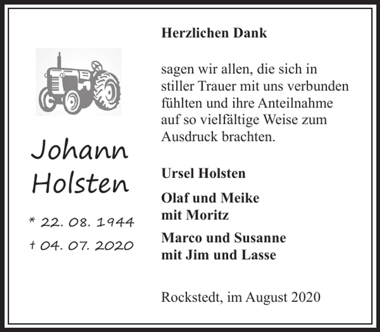 <p>Herzlichen Dank</p><p>Johann<br />Holsten<br />* 22. 08. 1944<br />† 04. 07. 2020</p><p>sagen wir allen, die sich in<br />stiller Trauer mit uns verbunden<br />fühlten und ihre Anteilnahme<br />auf so vielfältige Weise zum<br />Ausdruck brachten.<br />Ursel Holsten<br />Olaf und Meike<br />mit Moritz<br />Marco und Susanne<br />mit Jim und Lasse<br />Rockstedt, im August 2020</p>