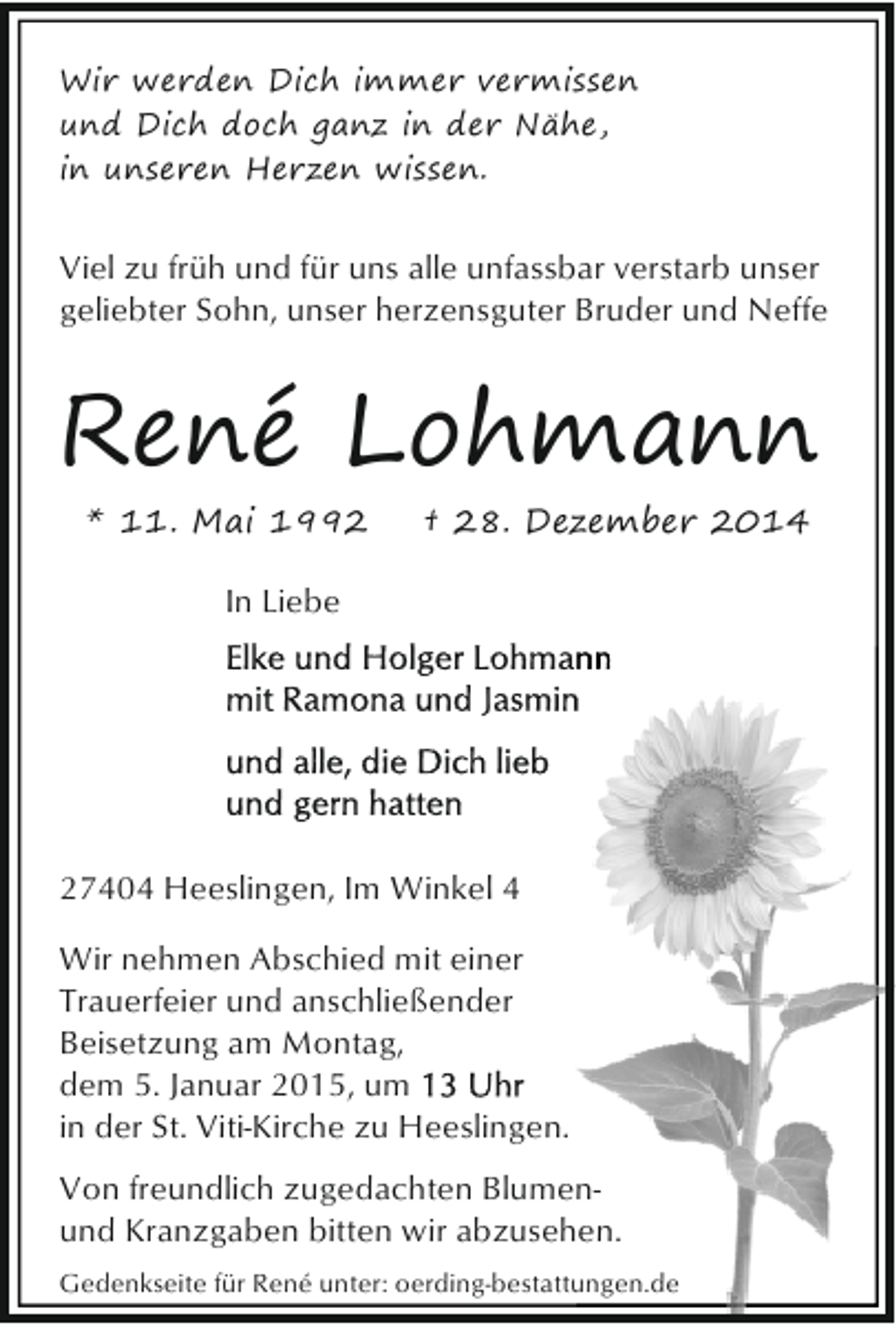 <p>Wir werden Dich immer vermissen<br />und Dich doch ganz in der Nähe,<br />in unseren Herzen wissen.</p><p>Viel zu früh und für uns alle unfassbar verstarb unser<br />geliebter Sohn, unser herzensguter Bruder und Neffe</p><p>René Lohmann<br />* 11. Mai 1992</p><p>† 28. Dezember 2014</p><p>In Liebe</p><p>27404 Heeslingen, Im Winkel 4<br />Wir nehmen Abschied mit einer<br />Trauerfeier und anschließender<br />Beisetzung am Montag,<br />dem 5. Januar 2015, um<br />in der St. Viti-Kirche zu Heeslingen.<br />Von freundlich zugedachten Blumenund Kranzgaben bitten wir abzusehen.<br />Gedenkseite für René unter: oerding-bestattungen.de</p>
