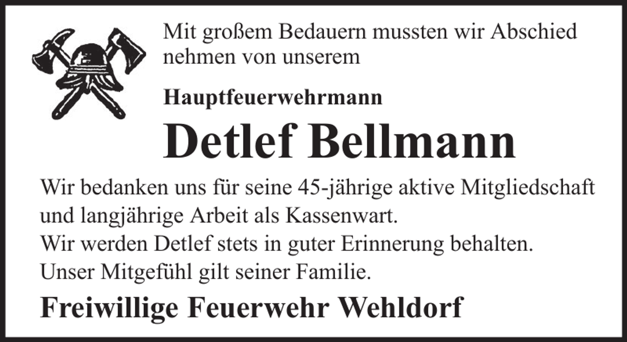 <p>Mit großem Bedauern mussten wir Abschied<br />nehmen von unserem<br />Hauptfeuerwehrmann</p><p>Detlef Bellmann<br />Wir bedanken uns für seine 45-jährige aktive Mitgliedschaft<br />und langjährige Arbeit als Kassenwart.<br />Wir werden Detlef stets in guter Erinnerung behalten.<br />Unser Mitgefühl gilt seiner Familie.</p><p>Freiwillige Feuerwehr Wehldorf</p>