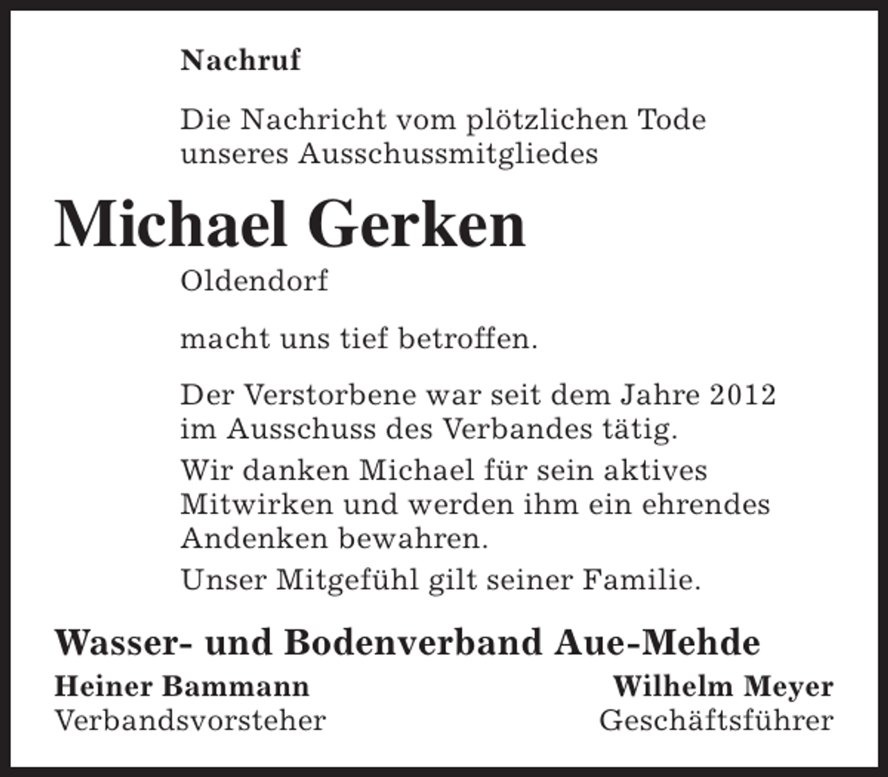 <p>Nachruf<br />Die Nachricht vom plötzlichen Tode<br />unseres Ausschussmitgliedes</p><p>Michael Gerken<br />Oldendorf</p><p>macht uns tief betroffen.<br />Der Verstorbene war seit dem Jahre 2012<br />im Ausschuss des Verbandes tätig.<br />Wir danken Michael für sein aktives<br />Mitwirken und werden ihm ein ehrendes<br />Andenken bewahren.<br />Unser Mitgefühl gilt seiner Familie.</p><p>Wasser- und Bodenverband Aue-Mehde</p><p>Heiner Bammann<br />Verbandsvorsteher</p><p>Wilhelm Meyer<br />Geschäftsführer</p>