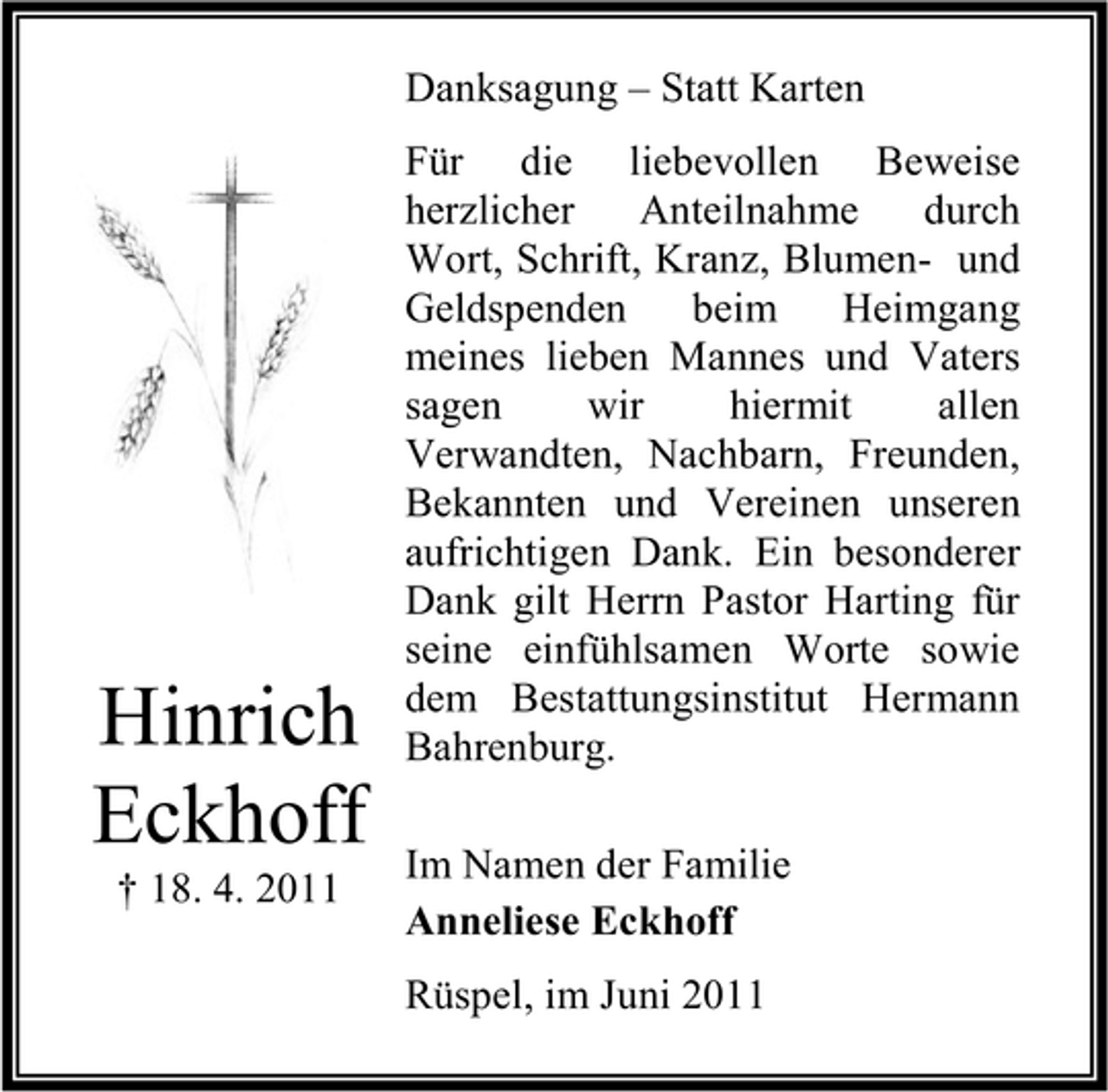 <p>Danksagung – Statt Karten Für die liebevollen Beweise herzlicher Anteilnahme durch Wort, Schrift, Kranz, Blumen- und Geldspenden beim Heimgang meines lieben Mannes und Vaters sagen wir hiermit allen Verwandten, Nachbarn, Freunden, Bekannten und Vereinen unseren aufrichtigen Dank. Ein besonderer Dank gilt Herrn Pastor Harting für seine einfühlsamen Worte sowie dem Bestattungsinstitut Hermann Bahrenburg. Im Namen der Familie Anneliese Eckhoff Rüspel, im Juni 2011</p><p>Hinrich Eckhoff<br />† 18. 4. 2011</p>