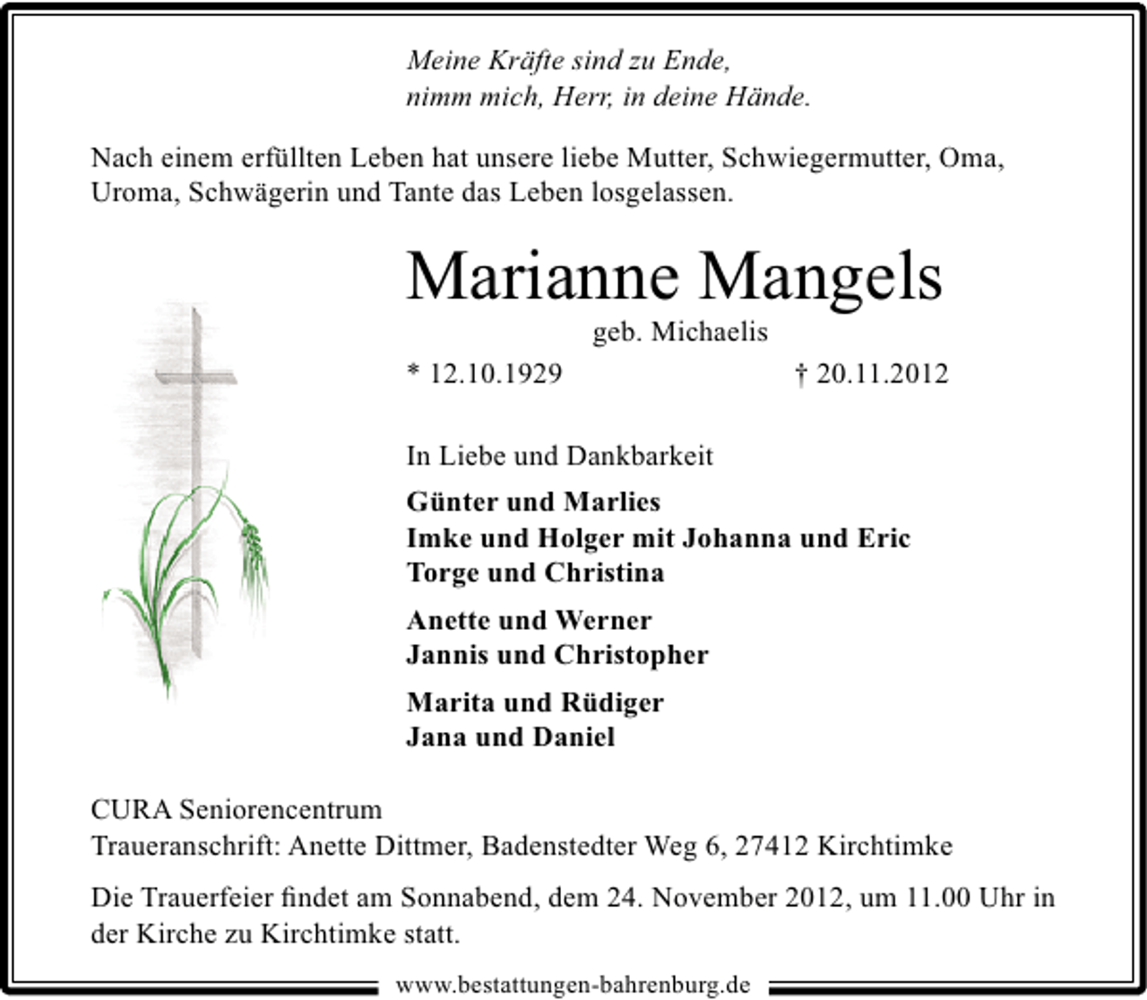 <p>Meine Kräfte sind zu Ende,<br />nimm mich, Herr, in deine Hände.<br />Nach einem erfüllten Leben hat unsere liebe Mutter, Schwiegermutter, Oma,<br />Uroma, Schwägerin und Tante das Leben losgelassen.</p><p>Marianne Mangels<br />geb. Michaelis</p><p>* 12.10.1929</p><p>† 20.11.2012</p><p>In Liebe und Dankbarkeit<br />Günter und Marlies<br />Imke und Holger mit Johanna und Eric<br />Torge und Christina<br />Anette und Werner<br />Jannis und Christopher<br />Marita und Rüdiger<br />Jana und Daniel<br />CURA Seniorencentrum<br />Traueranschrift: Anette Dittmer, Badenstedter Weg 6, 27412 Kirchtimke</p><p>Die Trauerfeier ﬁndet am Sonnabend, dem 24. November 2012, um 11.00 Uhr in<br />der Kirche zu Kirchtimke statt.<br />www.bestattungen-bahrenburg.de</p>