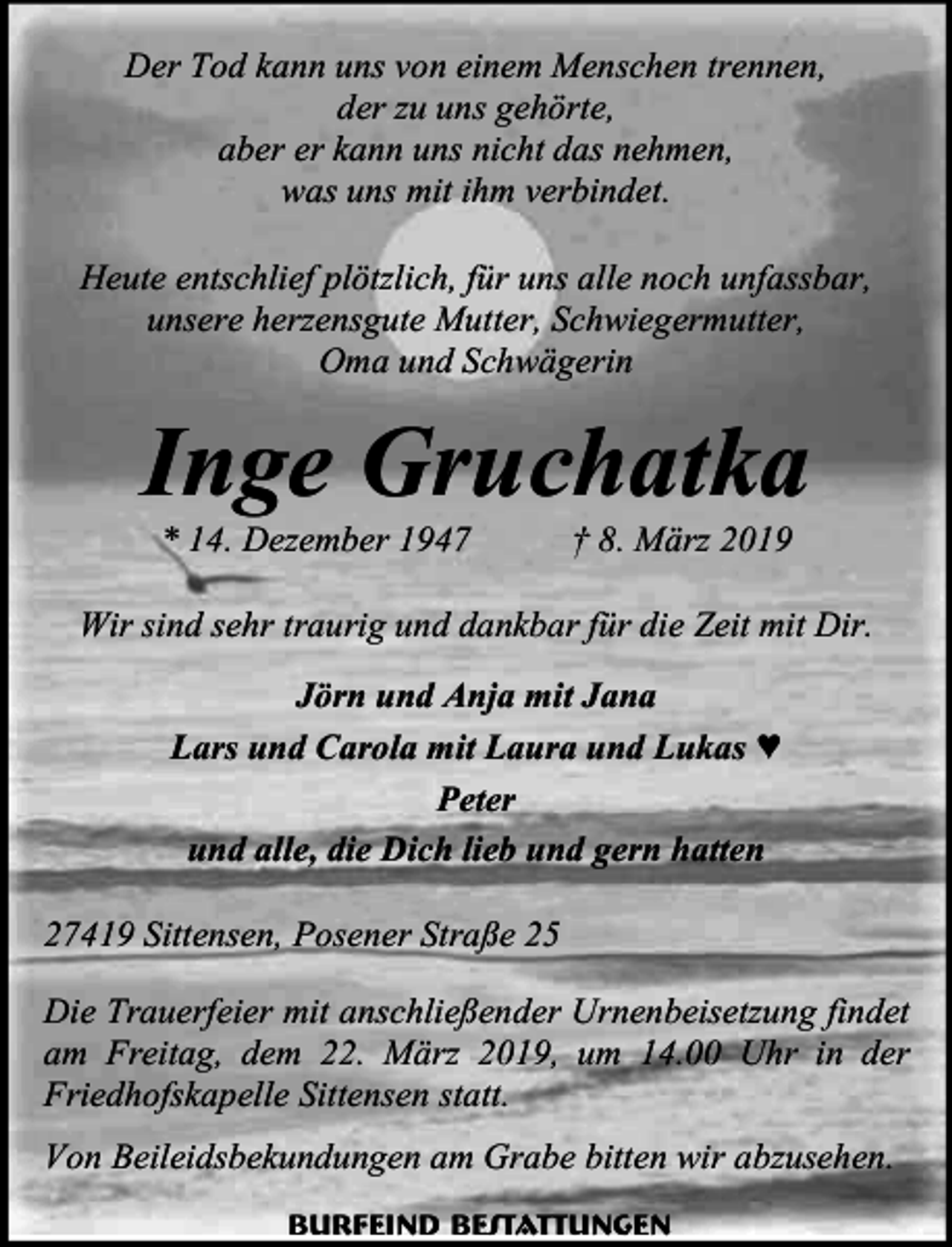 <p>Der Tod kann uns von einem Menschen trennen,<br />der zu uns gehörte,<br />aber er kann uns nicht das nehmen,<br />was uns mit ihm verbindet.<br />Heute entschlief plötzlich, für uns alle noch unfassbar,<br />unsere herzensgute Mutter, Schwiegermutter,<br />Oma und Schwägerin</p><p>Inge Gruchatka<br />* 14. Dezember 1947</p><p>† 8. März 2019</p><p>Wir sind sehr traurig und dankbar für die Zeit mit Dir.<br />Jörn und Anja mit Jana<br />Lars und Carola mit Laura und Lukas ♥<br />Peter<br />und alle, die Dich lieb und gern hatten<br />27419 Sittensen, Posener Straße 25<br />Die Trauerfeier mit anschließender Urnenbeisetzung findet<br />am Freitag, dem 22. März 2019, um 14.00 Uhr in der<br />Friedhofskapelle Sittensen statt.<br />Von Beileidsbekundungen am Grabe bitten wir abzusehen.<br />Burfeind Bestattungen</p>