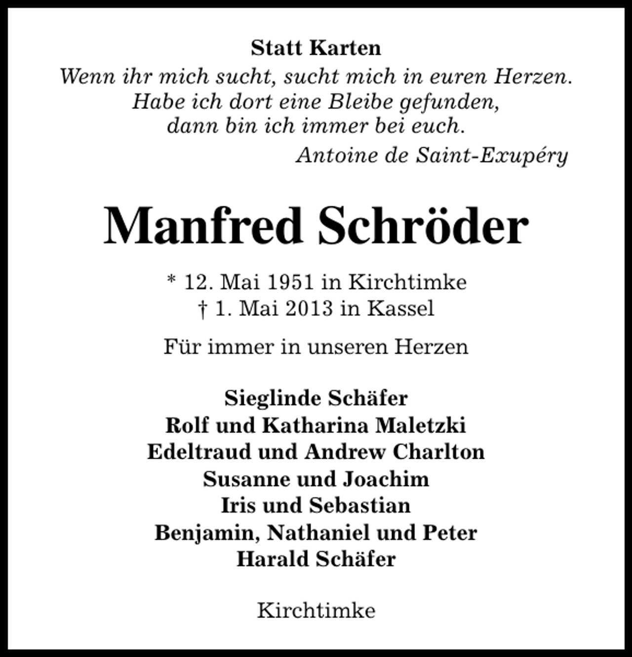 <p>Statt Karten<br />Wenn ihr mich sucht, sucht mich in euren Herzen.<br />Habe ich dort eine Bleibe gefunden,<br />dann bin ich immer bei euch.<br />Antoine de Saint-Exupéry</p><p>Manfred Schröder<br />* 12. Mai 1951 in Kirchtimke<br />† 1. Mai 2013 in Kassel<br />Für immer in unseren Herzen<br />Sieglinde Schäfer<br />Rolf und Katharina Maletzki<br />Edeltraud und Andrew Charlton<br />Susanne und Joachim<br />Iris und Sebastian<br />Benjamin, Nathaniel und Peter<br />Harald Schäfer<br />Kirchtimke</p>