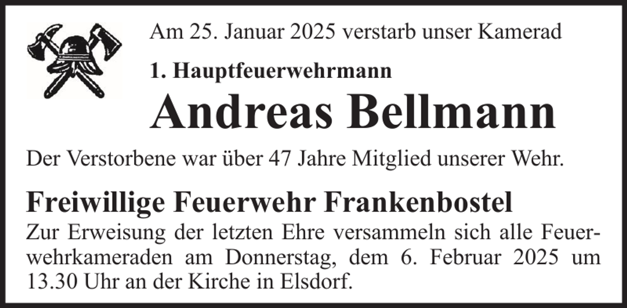 <p>Am 25. Januar 2025 verstarb unser Kamerad<br />1. Hauptfeuerwehrmann</p>
<p>Andreas Bellmann<br />Der Verstorbene war über 47 Jahre Mitglied unserer Wehr.</p>
<p>Freiwillige Feuerwehr Frankenbostel<br />Zur Erweisung der letzten Ehre versammeln sich alle Feuerwehrkameraden am Donnerstag, dem 6. Februar 2025 um<br />13.30 Uhr an der Kirche in Elsdorf.</p>