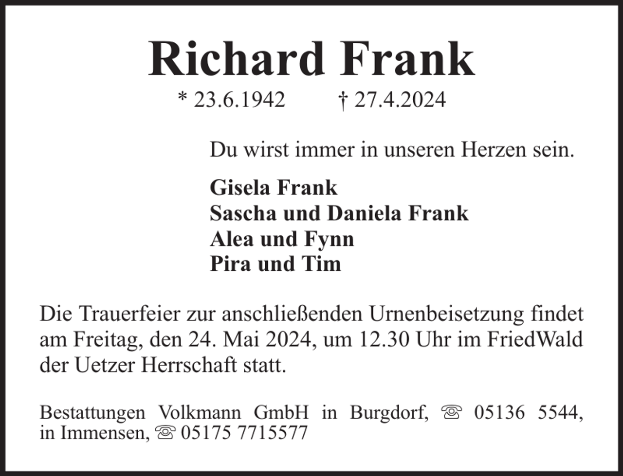 <p>Richard Frank<br />* 23.6.1942</p><p>† 27.4.2024</p><p>Du wirst immer in unseren Herzen sein.<br />Gisela Frank<br />Sascha und Daniela Frank<br />Alea und Fynn<br />Pira und Tim<br />Die Trauerfeier zur anschließenden Urnenbeisetzung findet<br />am Freitag, den 24. Mai 2024, um 12.30 Uhr im FriedWald<br />der Uetzer Herrschaft statt.<br />Bestattungen Volkmann GmbH in Burgdorf,<br />in Immensen, 05175 7715577</p><p>05136 5544,</p>