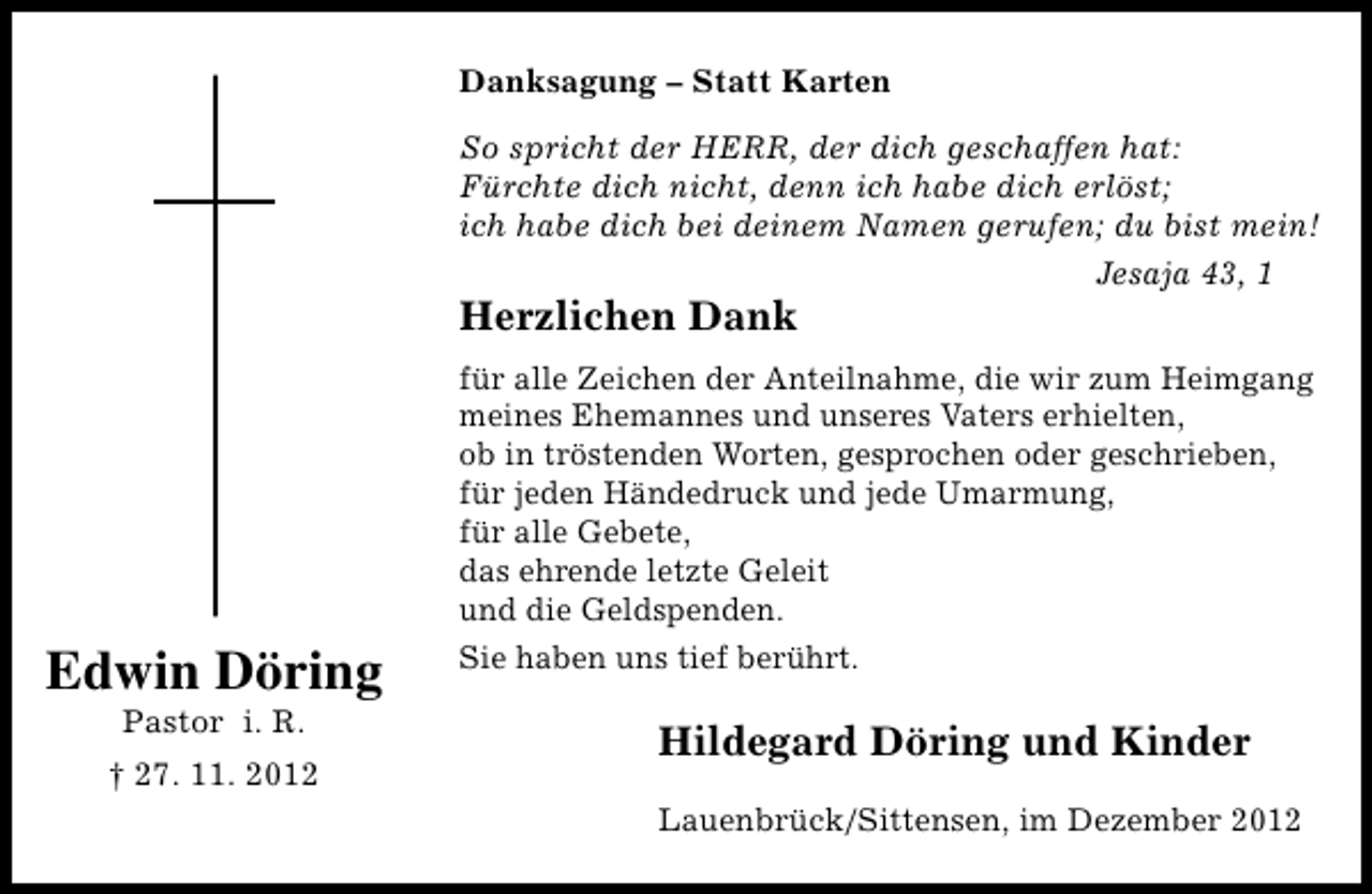 <p>Danksagung – Statt Karten<br />So spricht der HERR, der dich geschaffen hat:<br />Fürchte dich nicht, denn ich habe dich erlöst;<br />ich habe dich bei deinem Namen gerufen; du bist mein!<br />Jesaja 43, 1</p><p>Herzlichen Dank</p><p>Edwin Döring<br />Pastor i. R.</p><p>† 27. 11. 2012</p><p>für alle Zeichen der Anteilnahme, die wir zum Heimgang<br />meines Ehemannes und unseres Vaters erhielten,<br />ob in tröstenden Worten, gesprochen oder geschrieben,<br />für jeden Händedruck und jede Umarmung,<br />für alle Gebete,<br />das ehrende letzte Geleit<br />und die Geldspenden.<br />Sie haben uns tief berührt.</p><p>Hildegard Döring und Kinder<br />Lauenbrück/Sittensen, im Dezember 2012</p>