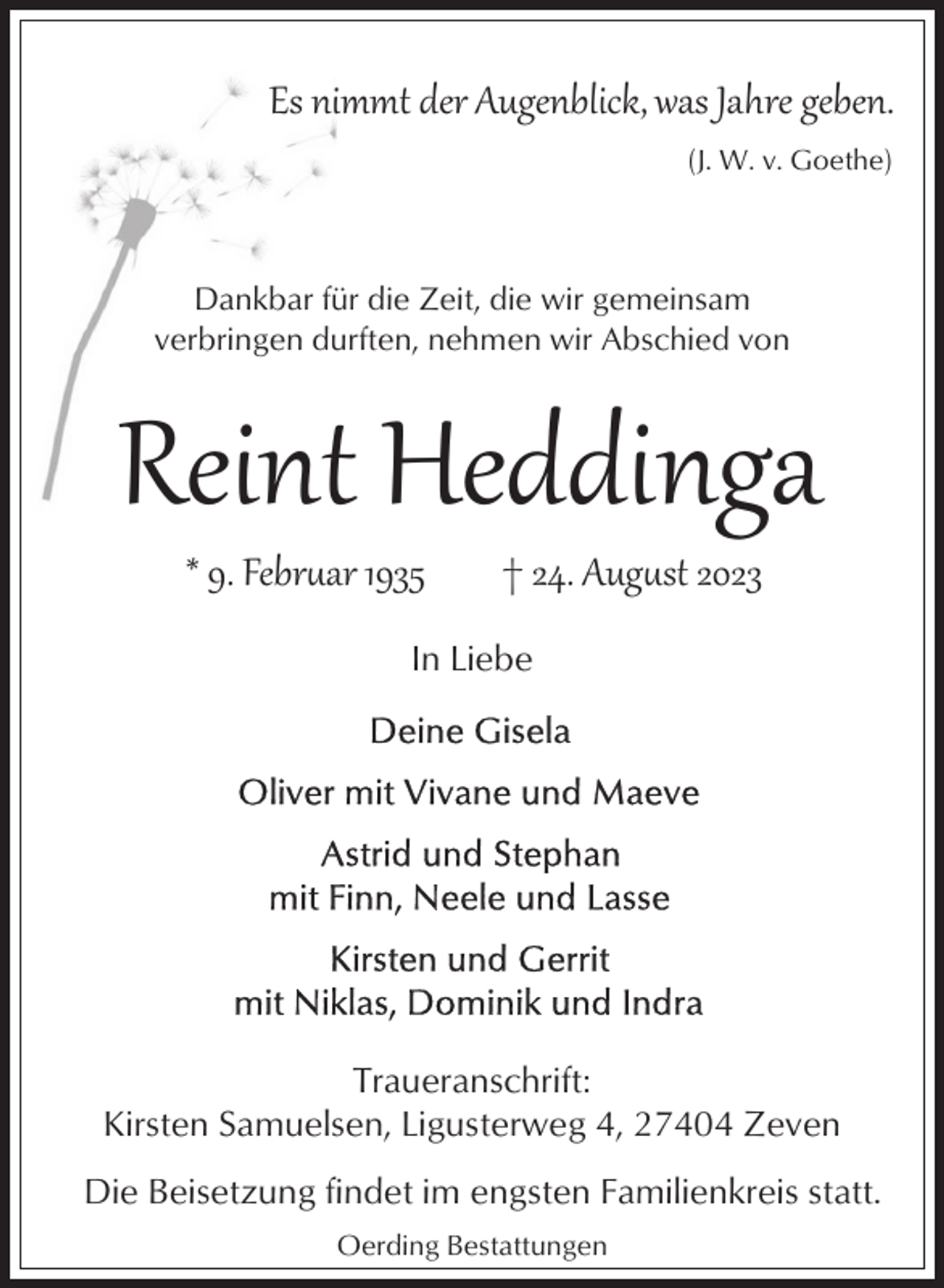 <p>Es nimmt der Augenblick, was Jahre geben.<br />(J. W. v. Goethe)</p><p>Dankbar für die Zeit, die wir gemeinsam<br />verbringen durften, nehmen wir Abschied von</p><p>Reint Heddinga<br />* 9. Febr�ar 1935</p><p>† 24. Aug�st 2023</p><p>In Liebe</p><p>Traueranschrift:<br />Kirsten Samuelsen, Ligusterweg 4, 27404 Zeven<br />Die Beisetzung findet im engsten Familienkreis statt.<br />Oerding Bestattungen</p>