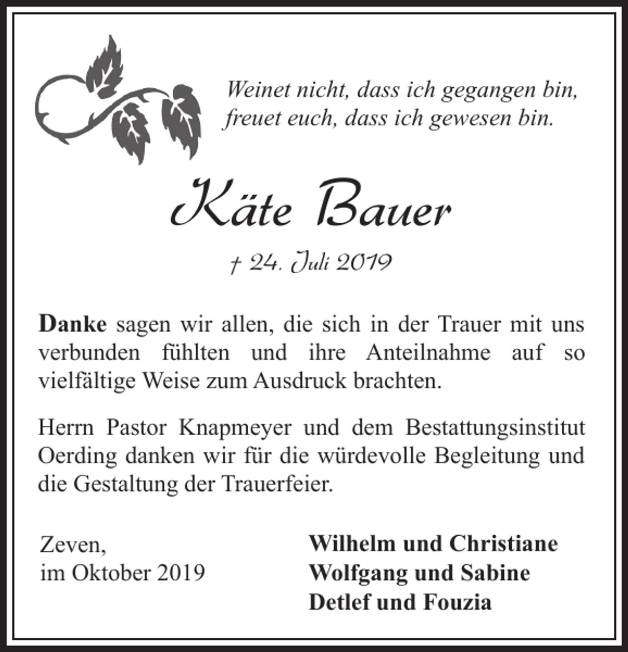 <p>Weinet nicht, dass ich gegangen bin,<br />freuet euch, dass ich gewesen bin.</p><p>Käte Bauer<br />† 24. Juli 2019</p><p>Danke sagen wir allen, die sich in der Trauer mit uns<br />verbunden fühlten und ihre Anteilnahme auf so<br />vielfältige Weise zum Ausdruck brachten.<br />Herrn Pastor Knapmeyer und dem Bestattungsinstitut<br />Oerding danken wir für die würdevolle Begleitung und<br />die Gestaltung der Trauerfeier.<br />Zeven,<br />im Oktober 2019</p><p>Wilhelm und Christiane<br />Wolfgang und Sabine<br />Detlef und Fouzia</p>