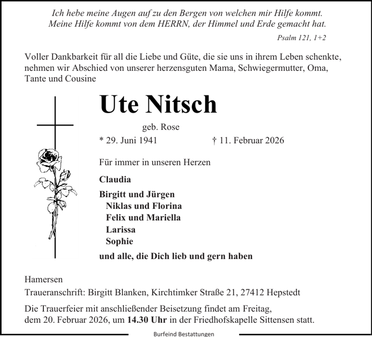 <p>Ich hebe meine Augen auf zu den Bergen von welchen mir Hilfe kommt.<br />Ich hebe<br />meine<br />Augen<br />den Bergen<br />von welchen<br />mir Hilfe<br />kommt.<br />Meine<br />Hilfe<br />kommt<br />von auf<br />demzuHERRN,<br />der Himmel<br />und Erde<br />gemacht<br />hat.<br />Meine Hilfe kommt von dem HERRN, der Himmel und Erde Psalm<br />gemacht<br />hat.<br />121, 1+2</p><p>Psalm 121, 1+2</p><p>Voller Dankbarkeit für all die Liebe und Güte, die sie uns in ihrem Leben schenkte,<br />nehmen wir Abschied von unserer herzensguten Mama, Schwiegermutter, Oma,<br />Tante und Cousine</p><p>Ute Nitsch<br />geb. Rose<br />* 29. Juni 1941</p><p>† 11. Februar 2026</p><p>Für immer in unseren Herzen<br />Claudia<br />Birgitt und Jürgen<br />Niklas und Florina<br />Felix und Mariella<br />Larissa<br />Sophie<br />und alle, die Dich lieb und gern haben<br />Hamersen<br />Traueranschrift: Birgitt Blanken, Kirchtimker Straße 21, 27412 Hepstedt<br />Die Trauerfeier mit anschließender Beisetzung findet am Freitag,<br />dem 20. Februar 2026, um 14.30 Uhr in der Friedhofskapelle Sittensen statt.<br />Burfeind Bestattungen</p>