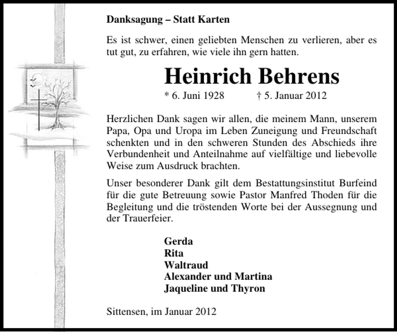<p>Danksagung – Statt Karten<br />Es ist schwer, einen geliebten Menschen zu verlieren, aber es<br />tut gut, zu erfahren, wie viele ihn gern hatten.</p><p>Heinrich Behrens<br />* 6. Juni 1928</p><p>† 5. Januar 2012</p><p>Herzlichen Dank sagen wir allen, die meinem Mann, unserem<br />Papa, Opa und Uropa im Leben Zuneigung und Freundschaft<br />schenkten und in den schweren Stunden des Abschieds ihre<br />Verbundenheit und Anteilnahme auf vielfältige und liebevolle<br />Weise zum Ausdruck brachten.<br />Unser besonderer Dank gilt dem Bestattungsinstitut Burfeind<br />für die gute Betreuung sowie Pastor Manfred Thoden für die<br />Begleitung und die tröstenden Worte bei der Aussegnung und<br />der Trauerfeier.<br />Gerda<br />Rita<br />Waltraud<br />Alexander und Martina<br />Jaqueline und Thyron<br />Sittensen, im Januar 2012</p>