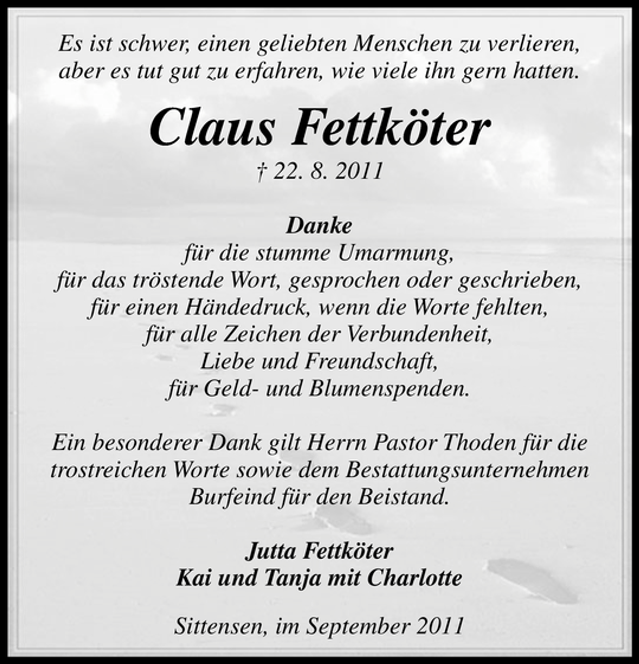 <p>Es ist schwer, einen geliebten Menschen zu verlieren,<br />aber es tut gut zu erfahren, wie viele ihn gern hatten.</p><p>Claus Fettköter<br />† 22. 8. 2011<br />Danke<br />für die stumme Umarmung,<br />für das tröstende Wort, gesprochen oder geschrieben,<br />für einen Händedruck, wenn die Worte fehlten,<br />für alle Zeichen der Verbundenheit,<br />Liebe und Freundschaft,<br />für Geld- und Blumenspenden.<br />Ein besonderer Dank gilt Herrn Pastor Thoden für die<br />trostreichen Worte sowie dem Bestattungsunternehmen<br />Burfeind für den Beistand.<br />Jutta Fettköter<br />Kai und Tanja mit Charlotte<br />Sittensen, im September 2011</p>