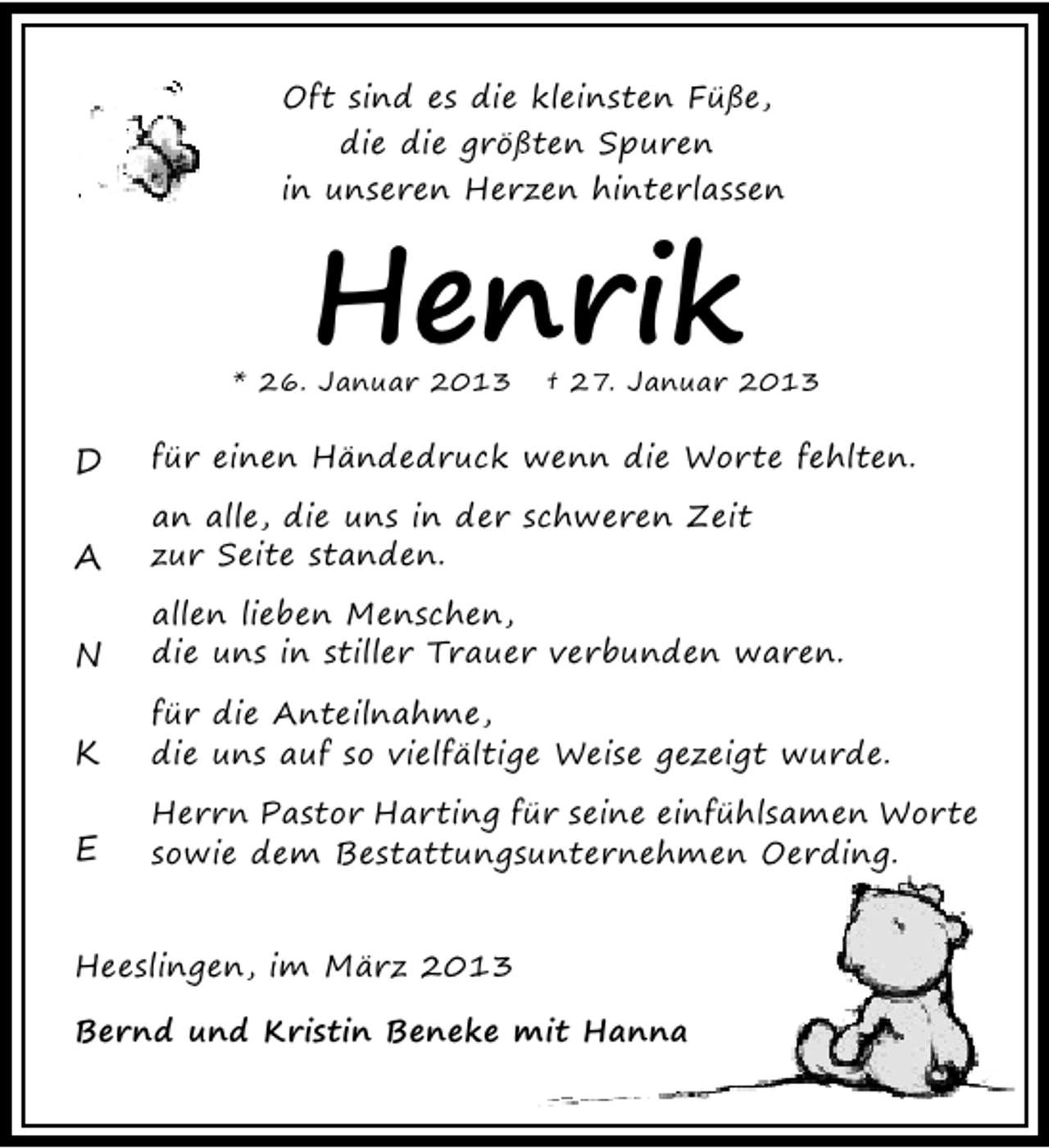 <p>Oft sind es die kleinsten Füße,<br />die die größten Spuren<br />in unseren Herzen hinterlassen</p><p>Henrik</p><p>* 26. Januar 2013</p><p>† 27. Januar 2013</p><p>D</p><p>für einen Händedruck wenn die Worte fehlten.</p><p>A</p><p>an alle, die uns in der schweren Zeit<br />zur Seite standen.</p><p>N</p><p>allen lieben Menschen,<br />die uns in stiller Trauer verbunden waren.</p><p>K</p><p>für die Anteilnahme,<br />die uns auf so vielfältige Weise gezeigt wurde.</p><p>E</p><p>Herrn Pastor Harting für seine einfühlsamen Worte<br />sowie dem Bestattungsunternehmen Oerding.</p><p>Heeslingen, im März 2013<br />Bernd und Kristin Beneke mit Hanna</p>