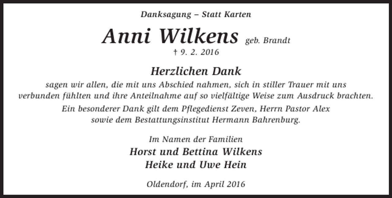 <p>Danksagung – Statt Karten</p><p>Anni Wilkens</p><p>geb. Brandt</p><p>† 9. 2. 2016</p><p>Herzlichen Dank</p><p>sagen wir allen, die mit uns Abschied nahmen, sich in stiller Trauer mit uns<br />verbunden fühlten und ihre Anteilnahme auf so vielfältige Weise zum Ausdruck brachten.<br />Ein besonderer Dank gilt dem Pflegedienst Zeven, Herrn Pastor Alex<br />sowie dem Bestattungsinstitut Hermann Bahrenburg.<br />Im Namen der Familien</p><p>Horst und Bettina Wilkens<br />Heike und Uwe Hein<br />Oldendorf, im April 2016</p>