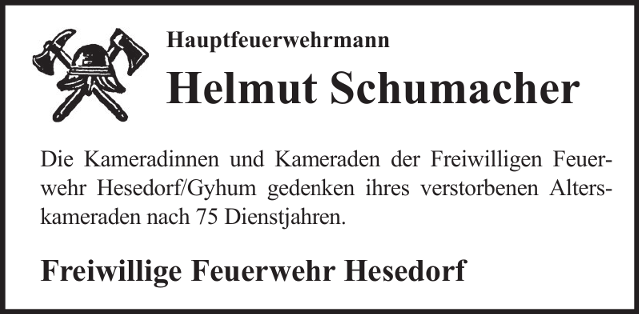 <p>Hauptfeuerwehrmann</p><p>Helmut Schumacher<br />Die Kameradinnen und Kameraden der Freiwilligen Feuerwehr Hesedorf/Gyhum gedenken ihres verstorbenen Alterskameraden nach 75 Dienstjahren.</p><p>Freiwillige Feuerwehr Hesedorf</p>