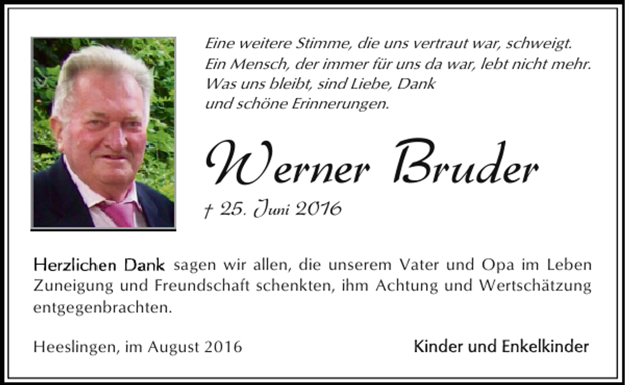 <p>Eine weitere Stimme, die uns vertraut war, schweigt.<br />Ein Mensch, der immer für uns da war, lebt nicht mehr.<br />Was uns bleibt, sind Liebe, Dank<br />und schöne Erinnerungen.</p><p>Werner Bruder<br />† 25. Juni 2016</p><p>sagen wir allen, die unserem Vater und Opa im Leben<br />Zuneigung und Freundschaft schenkten, ihm Achtung und Wertschätzung<br />entgegenbrachten.<br />Heeslingen, im August 2016</p>