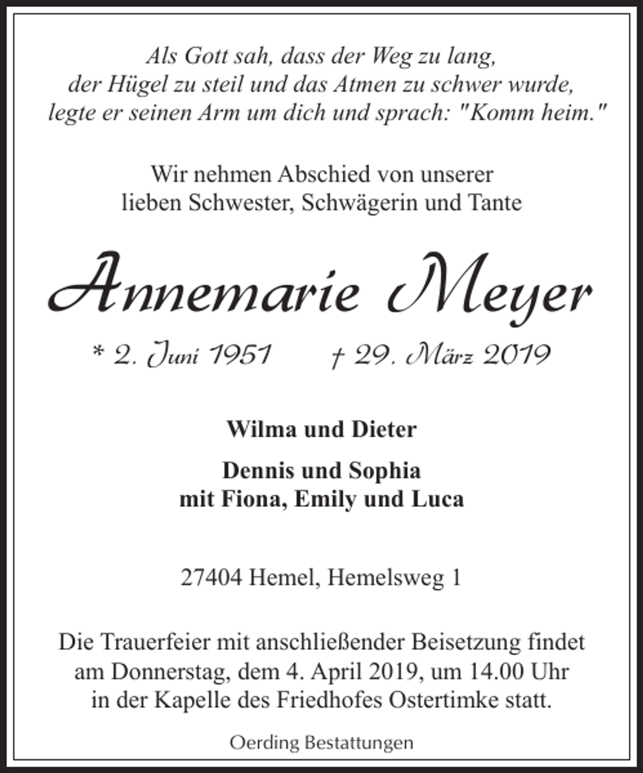 <p>Als Gott sah, dass der Weg zu lang,<br />der Hügel zu steil und das Atmen zu schwer wurde,<br />legte er seinen Arm um dich und sprach: "Komm heim."<br />Wir nehmen Abschied von unserer<br />lieben Schwester, Schwägerin und Tante</p><p>Annemarie Meyer<br />* 2. Juni 1951</p><p>† 29. März 2019</p><p>Wilma und Dieter<br />Dennis und Sophia<br />mit Fiona, Emily und Luca<br />27404 Hemel, Hemelsweg 1<br />Die Trauerfeier mit anschließender Beisetzung findet<br />am Donnerstag, dem 4. April 2019, um 14.00 Uhr<br />in der Kapelle des Friedhofes Ostertimke statt.<br />Oerding Bestattungen</p>