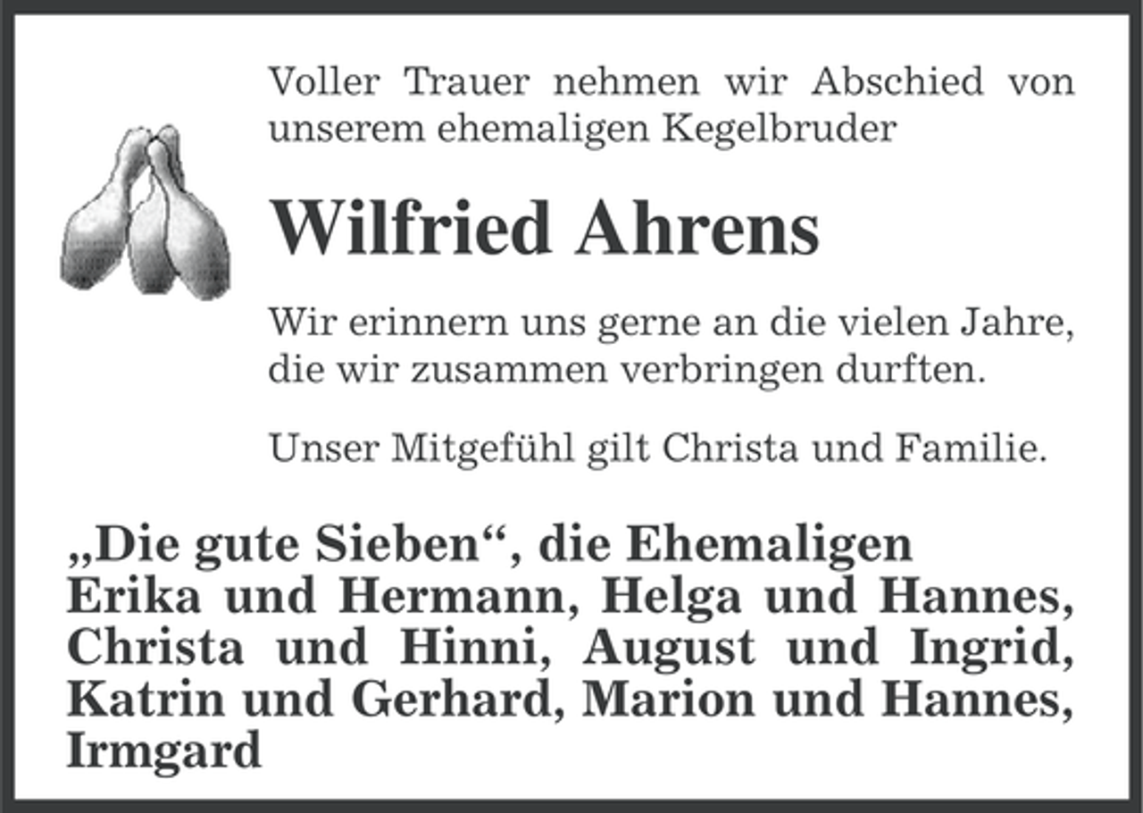 <p>Voller Trauer nehmen wir Abschied von<br />unserem ehemaligen Kegelbruder</p><p>Wilfried Ahrens<br />Wir erinnern uns gerne an die vielen Jahre,<br />die wir zusammen verbringen durften.<br />Unser Mitgefühl gilt Christa und Familie.</p><p>„Die gute Sieben“, die Ehemaligen<br />Erika und Hermann, Helga und Hannes,<br />Christa und Hinni, August und Ingrid,<br />Katrin und Gerhard, Marion und Hannes,<br />Irmgard</p>