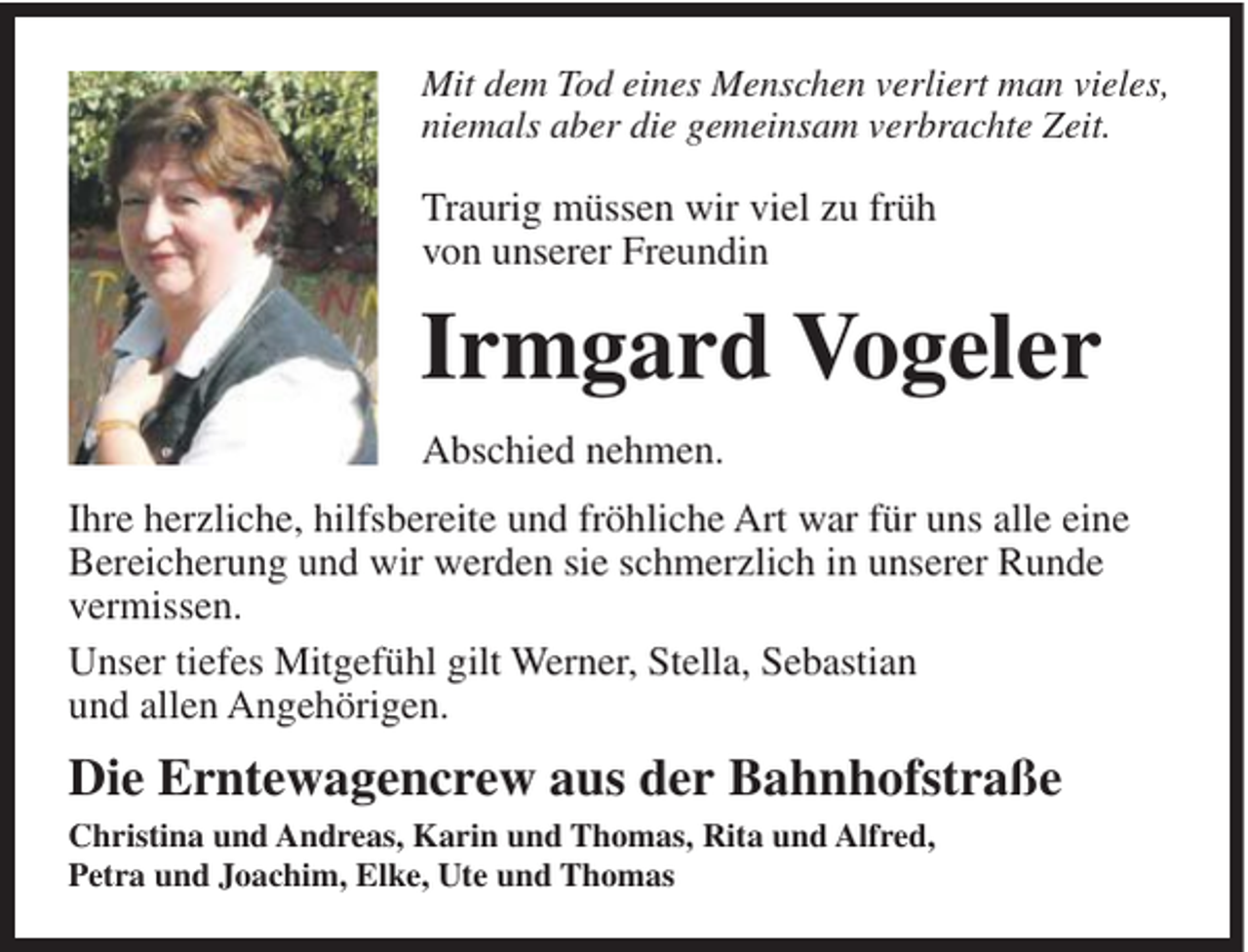 <p>Mit dem Tod eines Menschen verliert man vieles,<br />niemals aber die gemeinsam verbrachte Zeit.</p><p>Traurig müssen wir viel zu früh<br />von unserer Freundin</p><p>Irmgard Vogeler<br />Abschied nehmen.<br />Ihre herzliche, hilfsbereite und fröhliche Art war für uns alle eine<br />Bereicherung und wir werden sie schmerzlich in unserer Runde<br />vermissen.<br />Unser tiefes Mitgefühl gilt Werner, Stella, Sebastian<br />und allen Angehörigen.</p><p>Die Erntewagencrew aus der Bahnhofstraße<br />Christina und Andreas, Karin und Thomas, Rita und Alfred,<br />Petra und Joachim, Elke, Ute und Thomas</p>