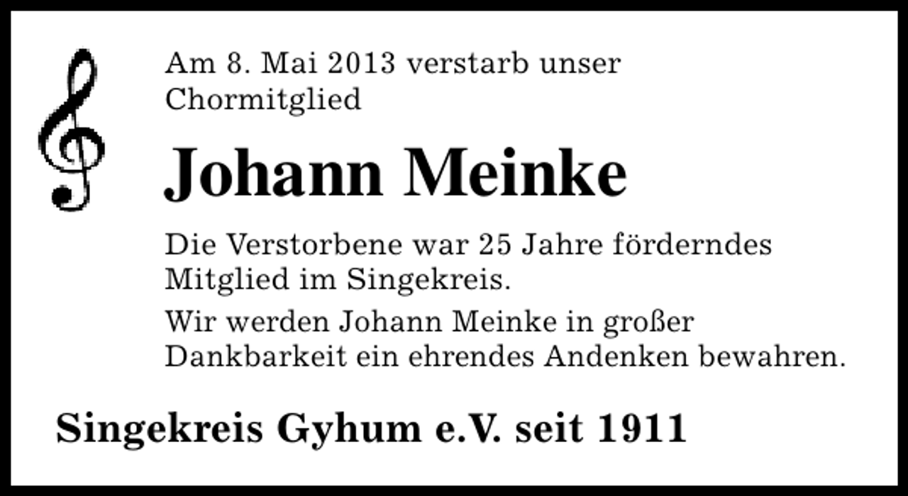 <p>Am 8. Mai 2013 verstarb unser<br />Chormitglied</p><p>Johann Meinke<br />Die Verstorbene war 25 Jahre förderndes<br />Mitglied im Singekreis.<br />Wir werden Johann Meinke in großer<br />Dankbarkeit ein ehrendes Andenken bewahren.</p><p>Singekreis Gyhum e.V. seit 1911</p>