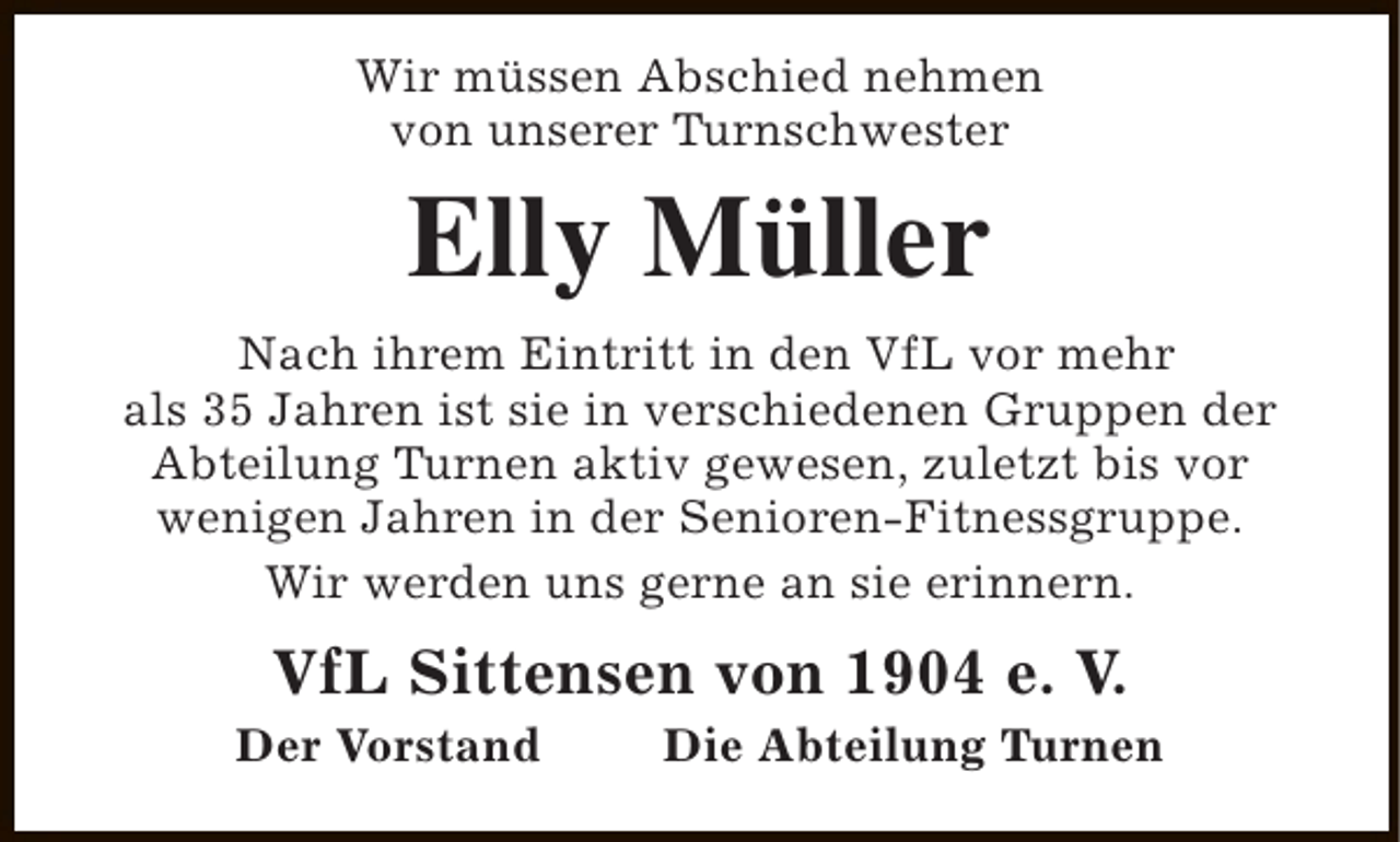 <p>Wir müssen Abschied nehmen<br />von unserer Turnschwester</p><p>Elly Müller</p><p>Nach ihrem Eintritt in den VfL vor mehr<br />als 35 Jahren ist sie in verschiedenen Gruppen der<br />Abteilung Turnen aktiv gewesen, zuletzt bis vor<br />wenigen Jahren in der Senioren-Fitnessgruppe.<br />Wir werden uns gerne an sie erinnern.</p><p>VfL Sittensen von 1904 e. V.</p><p>Der Vorstand</p><p>Die Abteilung Turnen</p>
