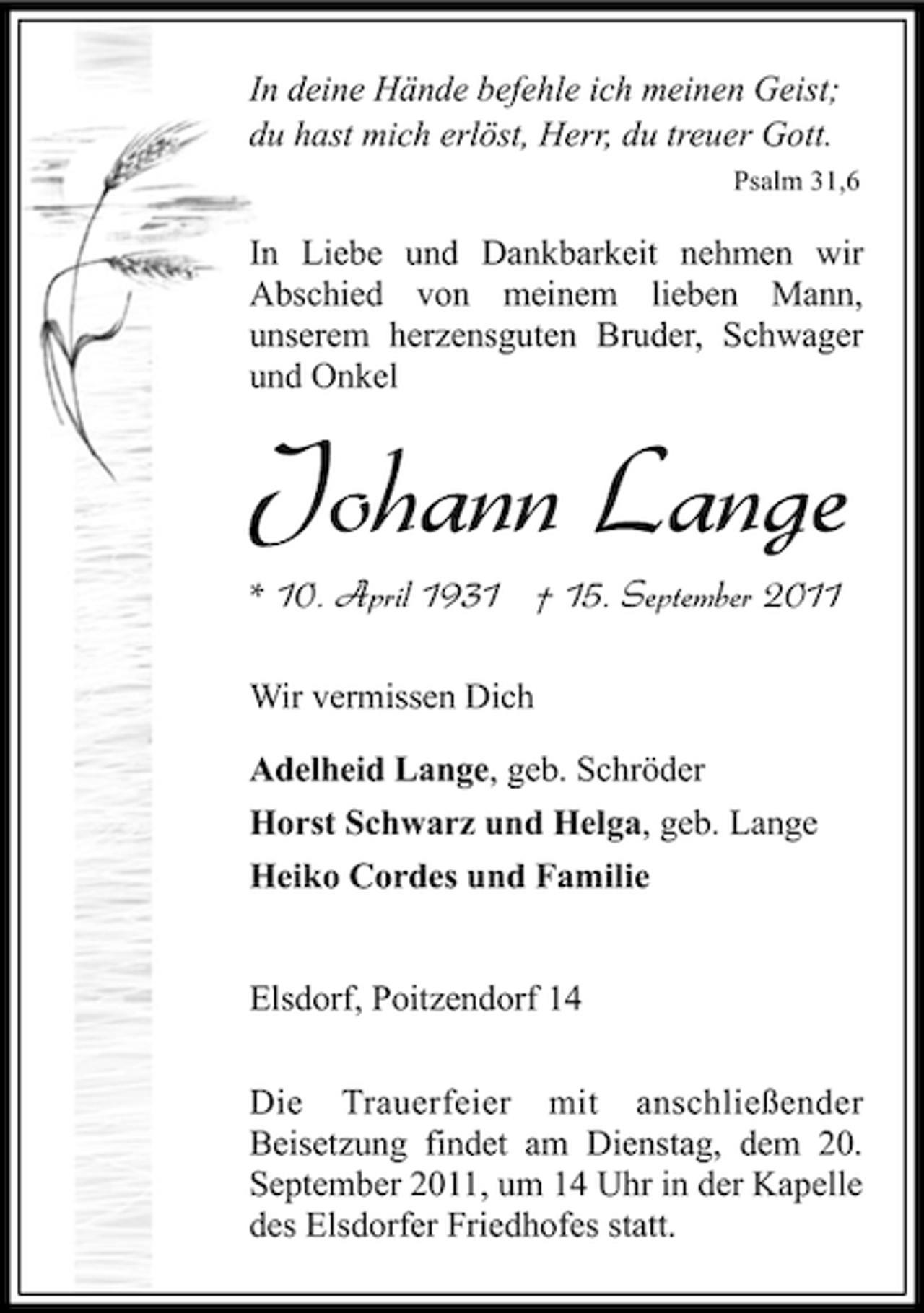 <p>In deine Hände befehle ich meinen Geist;<br />du hast mich erlöst, Herr, du treuer Gott.<br />Psalm 31,6</p><p>In Liebe und Dankbarkeit nehmen wir<br />Abschied von meinem lieben Mann,<br />unserem herzensguten Bruder, Schwager<br />und Onkel</p><p>Johann Lange<br />* 10. April 1931 † 15. September 2011<br />Wir vermissen Dich<br />Adelheid Lange, geb. Schröder<br />Horst Schwarz und Helga, geb. Lange<br />Heiko Cordes und Familie</p><p>Elsdorf, Poitzendorf 14<br />Die Trauerfeier mit anschließender<br />Beisetzung findet am Dienstag, dem 20.<br />September 2011, um 14 Uhr in der Kapelle<br />des Elsdorfer Friedhofes statt.</p>