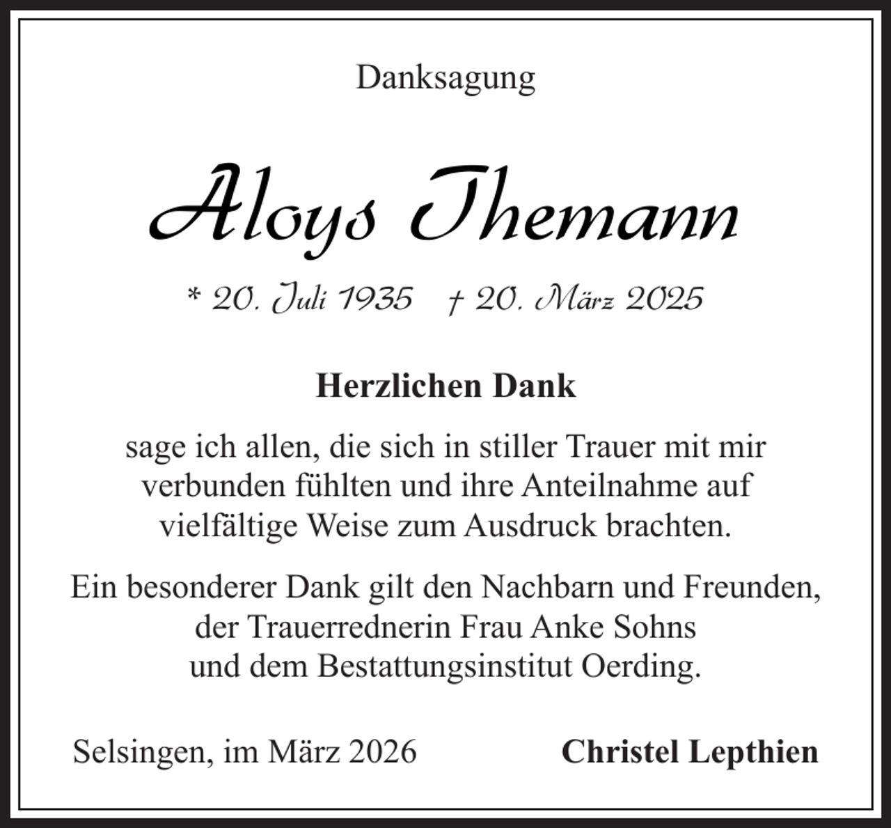 <p>Danksagung</p><p>Aloys Themann<br />* 20. Juli 1935 † 20. März 2025<br />Herzlichen Dank<br />sage ich allen, die sich in stiller Trauer mit mir<br />verbunden fühlten und ihre Anteilnahme auf<br />vielfältige Weise zum Ausdruck brachten.<br />Ein besonderer Dank gilt den Nachbarn und Freunden,<br />der Trauerrednerin Frau Anke Sohns<br />und dem Bestattungsinstitut Oerding.<br />Selsingen, im März 2026</p><p>Christel Lepthien</p>