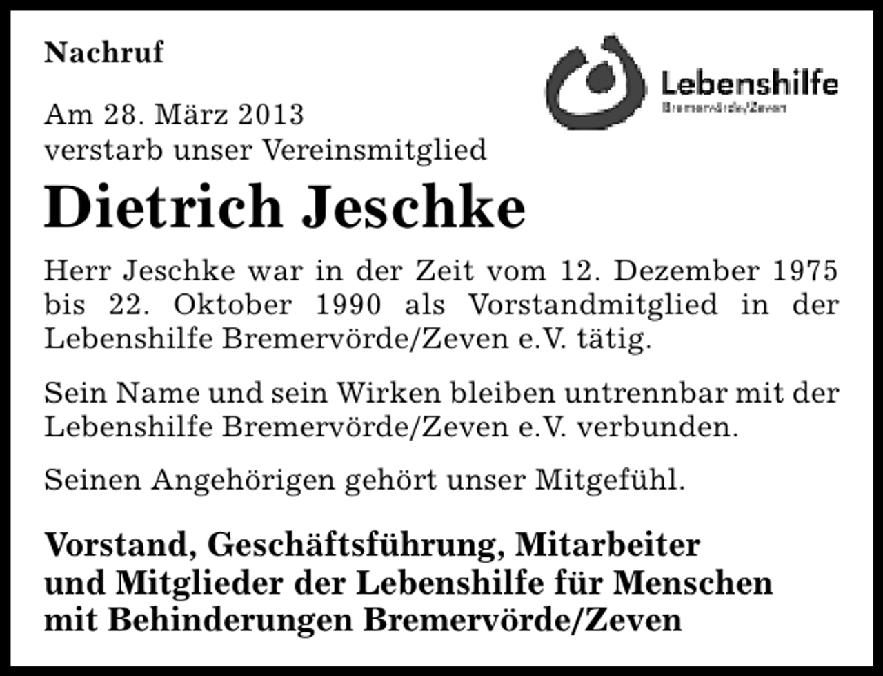 <p>Nachruf<br />Am 28. März 2013<br />verstarb unser Vereinsmitglied</p><p>Dietrich Jeschke<br />Herr Jeschke war in der Zeit vom 12. Dezember 1975<br />bis 22. Oktober 1990 als Vorstandmitglied in der<br />Lebenshilfe Bremervörde/Zeven e.V. tätig.<br />Sein Name und sein Wirken bleiben untrennbar mit der<br />Lebenshilfe Bremervörde/Zeven e.V. verbunden.<br />Seinen Angehörigen gehört unser Mitgefühl.</p><p>Vorstand, Geschäftsführung, Mitarbeiter<br />und Mitglieder der Lebenshilfe für Menschen<br />mit Behinderungen Bremervörde/Zeven</p>