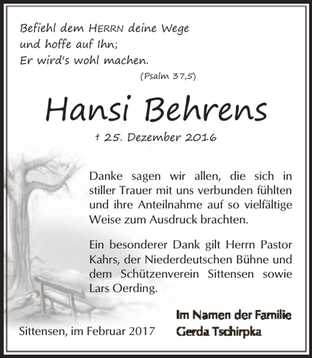 <p>Befiehl dem HERRN deine Wege<br />und hoffe auf Ihn;<br />Er wird's wohl machen.<br />(Psalm 37,5)</p><p>Hansi Behrens<br />† 25. Dezember 2016</p><p>Danke sagen wir allen, die sich in<br />stiller Trauer mit uns verbunden fühlten<br />und ihre Anteilnahme auf so vielfältige<br />Weise zum Ausdruck brachten.<br />Ein besonderer Dank gilt Herrn Pastor<br />Kahrs, der Niederdeutschen Bühne und<br />dem Schützenverein Sittensen sowie<br />Lars Oerding.<br />Sittensen, im Februar 2017</p>