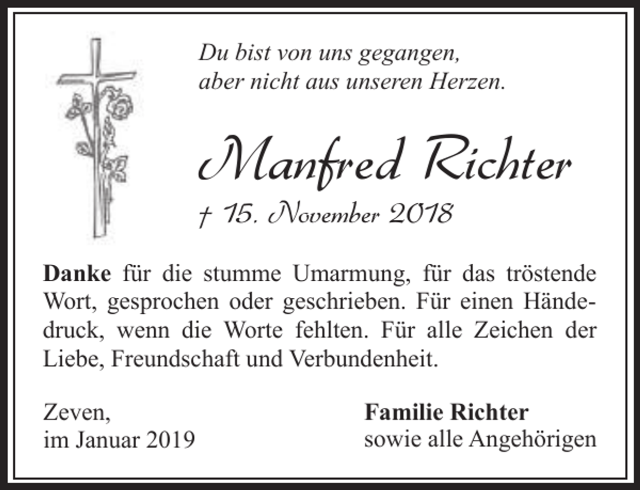 <p>Du bist von uns gegangen,<br />aber nicht aus unseren Herzen.</p><p>Manfred Richter</p><p>† 15. November 2018</p><p>Danke für die stumme Umarmung, für das tröstende<br />Wort, gesprochen oder geschrieben. Für einen Händedruck, wenn die Worte fehlten. Für alle Zeichen der<br />Liebe, Freundschaft und Verbundenheit.<br />Zeven,<br />im Januar 2019</p><p>Familie Richter<br />sowie alle Angehörigen</p>