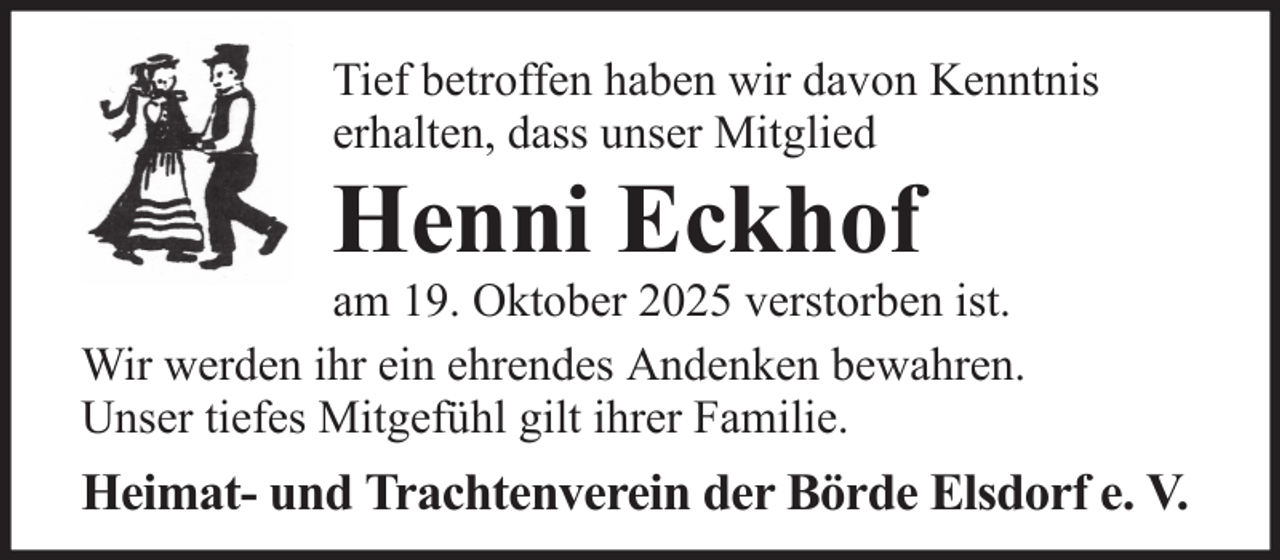 <p>Tief betroffen haben wir davon Kenntnis<br />erhalten, dass unser Mitglied</p><p>Henni Eckhof<br />am 19. Oktober 2025 verstorben ist.<br />Wir werden ihr ein ehrendes Andenken bewahren.<br />Unser tiefes Mitgefühl gilt ihrer Familie.</p><p>Heimat- und Trachtenverein der Börde Elsdorf e. V.</p>