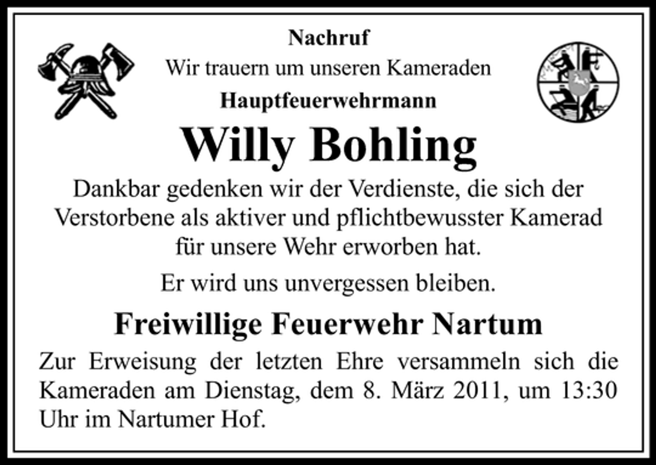 <p>Nachruf Wir trauern um unseren Kameraden Hauptfeuerwehrmann</p><p>Willy Bohling<br />Dankbar gedenken wir der Verdienste, die sich der Verstorbene als aktiver und pflichtbewusster Kamerad für unsere Wehr erworben hat. Er wird uns unvergessen bleiben.</p><p>Freiwillige Feuerwehr Nartum<br />Zur Erweisung der letzten Ehre versammeln sich die Kameraden am Dienstag, dem 8. März 2011, um 13:30 Uhr im Nartumer Hof.</p>