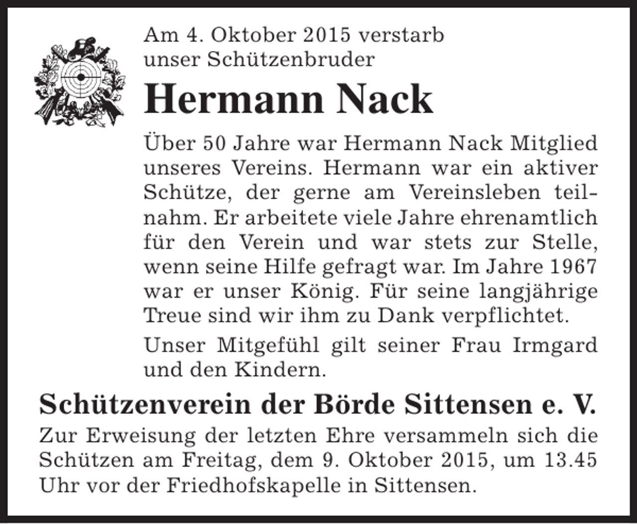 <p>Am 4. Oktober 2015 verstarb<br />unser Schützenbruder</p><p>Hermann Nack</p><p>Über 50 Jahre war Hermann Nack Mitglied<br />unseres Vereins. Hermann war ein aktiver<br />Schütze, der gerne am Vereinsleben teilnahm. Er arbeitete viele Jahre ehrenamtlich<br />für den Verein und war stets zur Stelle,<br />wenn seine Hilfe gefragt war. Im Jahre 1967<br />war er unser König. Für seine langjährige<br />Treue sind wir ihm zu Dank verpflichtet.<br />Unser Mitgefühl gilt seiner Frau Irmgard<br />und den Kindern.</p><p>Schützenverein der Börde Sittensen e. V.</p><p>Zur Erweisung der letzten Ehre versammeln sich die<br />Schützen am Freitag, dem 9. Oktober 2015, um 13.45<br />Uhr vor der Friedhofskapelle in Sittensen.</p>