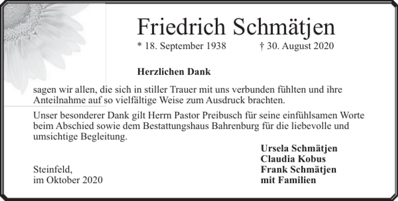 <p>Friedrich Schmätjen<br />* 18. September 1938</p><p>† 30. August 2020</p><p>Herzlichen Dank<br />sagen wir allen, die sich in stiller Trauer mit uns verbunden fühlten und ihre<br />Anteilnahme auf so vielfältige Weise zum Ausdruck brachten.<br />Unser besonderer Dank gilt Herrn Pastor Preibusch für seine einfühlsamen Worte<br />beim Abschied sowie dem Bestattungshaus Bahrenburg für die liebevolle und<br />umsichtige Begleitung.<br />Ursela Schmätjen<br />Claudia Kobus<br />Steinfeld,<br />Frank Schmätjen<br />im Oktober 2020<br />mit Familien</p>