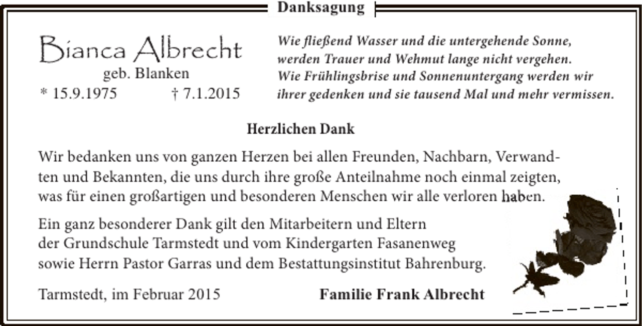 <p>Danksagung</p><p>Bianca Albrecht<br />geb. Blanken<br />* 15.9.1975<br />† 7.1.2015</p><p>Wie fließend Wasser und die untergehende Sonne,<br />werden Trauer und Wehmut lange nicht vergehen.<br />Wie Frühlingsbrise und Sonnenuntergang werden wir<br />ihrer gedenken und sie tausend Mal und mehr vermissen.</p><p>Herzlichen Dank<br />Wir bedanken uns von ganzen Herzen bei allen Freunden, Nachbarn, Verwandten und Bekannten, die uns durch ihre große Anteilnahme noch einmal zeigten,<br />was für einen großartigen und besonderen Menschen wir alle verloren haben.<br />Ein ganz besonderer Dank gilt den Mitarbeitern und Eltern<br />der Grundschule Tarmstedt und vom Kindergarten Fasanenweg<br />sowie Herrn Pastor Garras und dem Bestattungsinstitut Bahrenburg.<br />Tarmstedt, im Februar 2015</p><p>Familie Frank Albrecht</p>