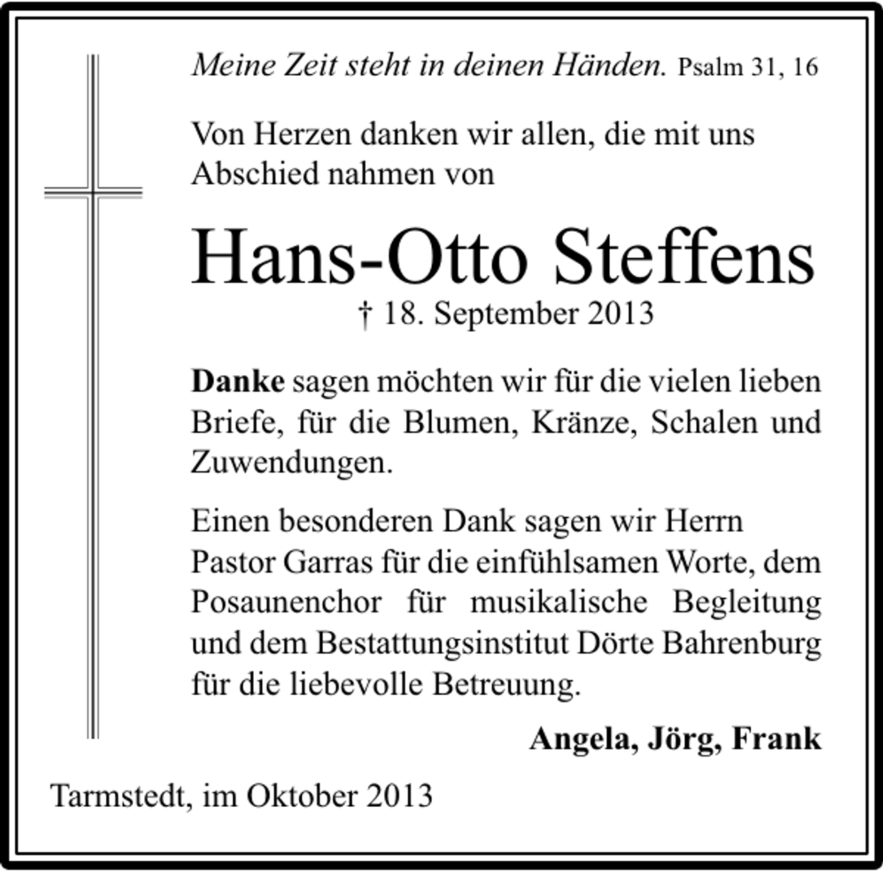 <p>Meine Zeit steht in deinen Händen. Psalm 31, 16<br />Von Herzen danken wir allen, die mit uns<br />Abschied nahmen von</p><p>Hans-Otto Steffens<br />† 18. September 2013<br />Danke sagen möchten wir für die vielen lieben<br />Briefe, für die Blumen, Kränze, Schalen und<br />Zuwendungen.<br />Einen besonderen Dank sagen wir Herrn<br />Pastor Garras für die einfühlsamen Worte, dem<br />Posaunenchor für musikalische Begleitung<br />und dem Bestattungsinstitut Dörte Bahrenburg<br />für die liebevolle Betreuung.<br />Angela, Jörg, Frank<br />Tarmstedt, im Oktober 2013</p>