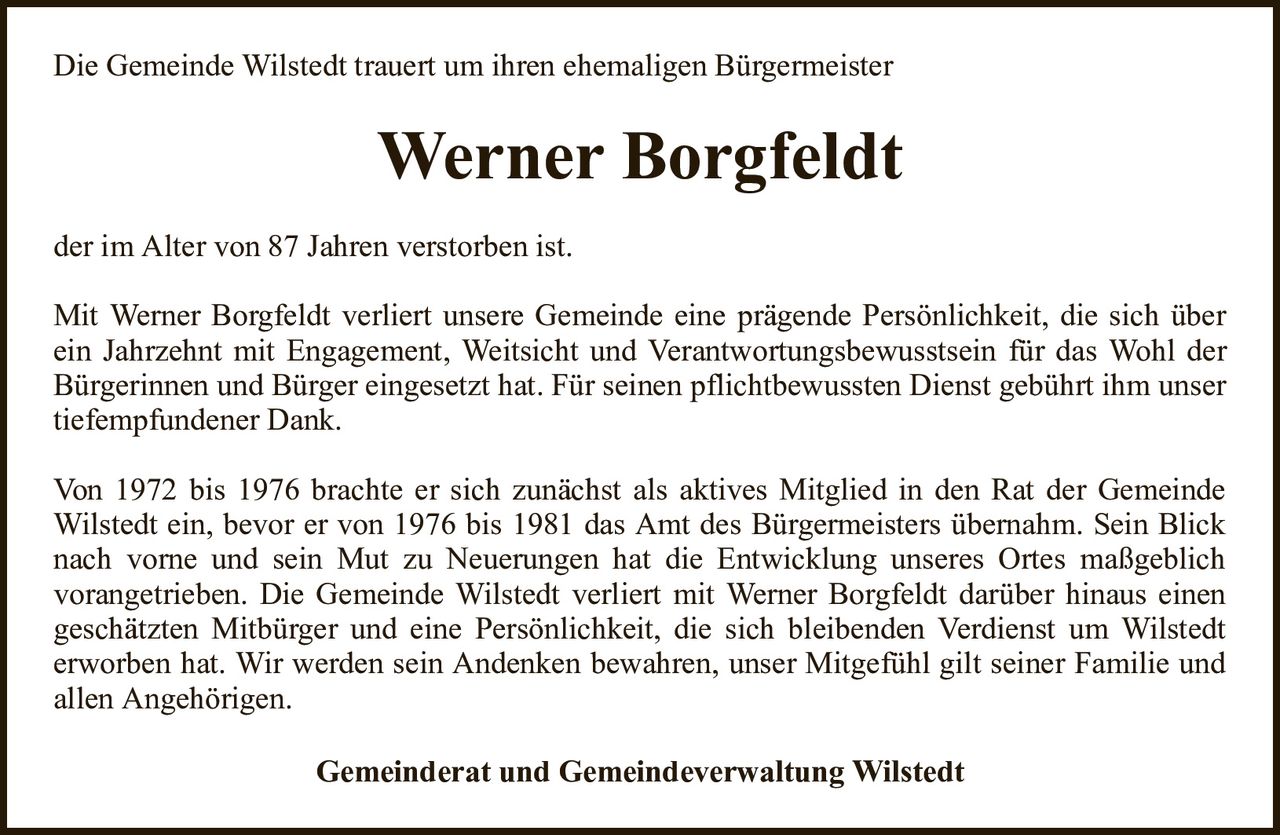 Die Gemeinde Wilstedt trauert um ihren ehemaligen BürgermeisterWerner BorgfeldtGemeinderat und Gemeindeverwaltung Wilstedtder im Alter von 87 Jahren verstorben ist.Mit Werner Borgfeldt verliert unsere Gemeinde eine prägende Persönlichkeit, die sich über ein Jahrzehnt mit Engagement, Weitsicht und Verantwortungsbewusstsein für das Wohl der Bürgerinnen und Bürger eingesetzt hat. Für seinen pflichtbewussten Dienst gebührt ihm unser tiefempfundener Dank.Von 1972 bis 1976 brachte er sich zunächst als aktives Mitglied in den Rat der Gemeinde Wilstedt ein, bevor er von 1976 bis 1981 das Amt des Bürgermeisters übernahm. Sein Blick nach vorne und sein Mut zu Neuerungen hat die Entwicklung unseres Ortes maßgeblichvorangetrieben. Die Gemeinde Wilstedt verliert mit Werner Borgfeldt darüber hinaus einen geschätzten Mitbürger und eine Persönlichkeit, die sich bleibenden Verdienst um Wilstedterworben hat. Wir werden sein Andenken bewahren, unser Mitgefühl gilt seiner Familie und allen Angehörigen.