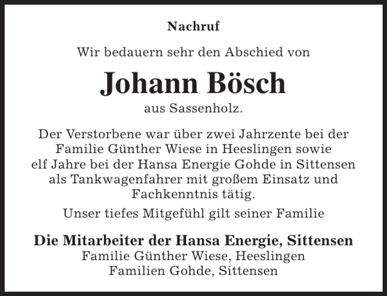 <p>Nachruf<br />Wir bedauern sehr den Abschied von</p><p>Johann Bösch<br />aus Sassenholz.</p><p>Der Verstorbene war über zwei Jahrzente bei der<br />Familie Günther Wiese in Heeslingen sowie<br />elf Jahre bei der Hansa Energie Gohde in Sittensen<br />als Tankwagenfahrer mit großem Einsatz und<br />Fachkenntnis tätig.<br />Unser tiefes Mitgefühl gilt seiner Familie</p><p>Die Mitarbeiter der Hansa Energie, Sittensen<br />Familie Günther Wiese, Heeslingen<br />Familien Gohde, Sittensen</p>