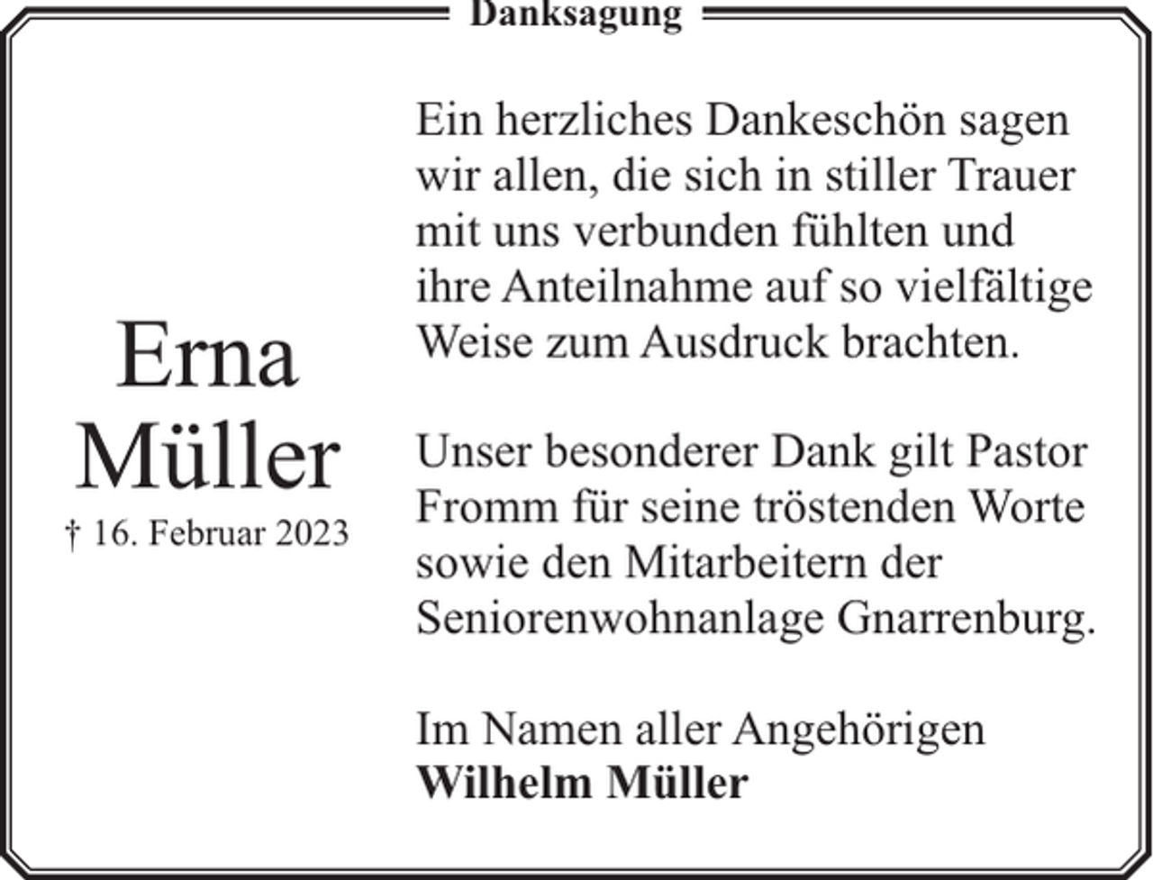 <p>Danksagung</p><p>Erna<br />Müller</p><p>† 16. Februar 2023</p><p>Ein herzliches Dankeschön sagen<br />wir allen, die sich in stiller Trauer<br />mit uns verbunden fühlten und<br />ihre Anteilnahme auf so vielfältige<br />Weise zum Ausdruck brachten.<br />Unser besonderer Dank gilt Pastor<br />Fromm für seine tröstenden Worte<br />sowie den Mitarbeitern der<br />Seniorenwohnanlage Gnarrenburg.<br />Im Namen aller Angehörigen<br />Wilhelm Müller</p>
